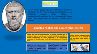 Fue un filósofo griego seguidor de Sócrates y maestro de
Aristóteles. En 387 fundó la Academia, institución a la que
Aristóteles acudiría desde Estagira a
estudiar Filosofía alrededor del 367, compartiendo, de este
modo, unos veinte años de amistad y trabajo con su
maestro.
Aportes realizados a la comunicación
Supone dos tipos de conocimientos, el sensible aportado por los
sentidos y que no pasa de ser ni simple opinión y que sólo me
permite comprender las cosas materiales; y el conocimiento
intelectual, el verdadero por medio del cual conocemos el mundo
ideal.
Plantea que las ideas tienen un
carácter objetivo y universal,
independiente de las
circunstancias que las
contemplan.
Platón aporta conceptos sobre
la estructura de la realidad, el
ser y el ente, ética, política y
filosofía.
Utilizó el mito como medio
para expresar su pensamiento
y escogió el diálogo para
expresar sus obras.
 