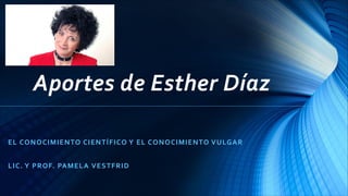 Aportes de Esther Díaz
EL CONOCIMIENTO CIENTÍFICO Y EL CONOCIMIENTO VULGAR
LIC. Y PROF. PAMELA VESTFRID
 