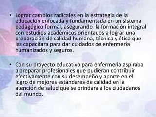 • Lograr cambios radicales en la estrategia de la
educación enfocada y fundamentada en un sistema
pedagógico formal, asegurando la formación integral
con estudios académicos orientados a lograr una
preparación de calidad humana, técnica y ética que
las capacitara para dar cuidados de enfermería
humanizados y seguros.
• Con su proyecto educativo para enfermería aspiraba
a preparar profesionales que pudieran contribuir
efectivamente con su desempeño y aporte en el
logro de mejores estándares de calidad en la
atención de salud que se brindara a los ciudadanos
del mundo.
 