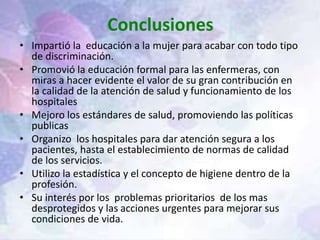 Conclusiones
• Impartió la educación a la mujer para acabar con todo tipo
de discriminación.
• Promovió la educación formal para las enfermeras, con
miras a hacer evidente el valor de su gran contribución en
la calidad de la atención de salud y funcionamiento de los
hospitales
• Mejoro los estándares de salud, promoviendo las políticas
publicas
• Organizo los hospitales para dar atención segura a los
pacientes, hasta el establecimiento de normas de calidad
de los servicios.
• Utilizo la estadística y el concepto de higiene dentro de la
profesión.
• Su interés por los problemas prioritarios de los mas
desprotegidos y las acciones urgentes para mejorar sus
condiciones de vida.
 