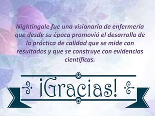 Nightingale fue una visionaria de enfermería
que desde su época promovió el desarrollo de
la práctica de calidad que se mide con
resultados y que se construye con evidencias
científicas.
 