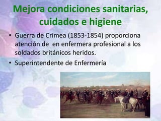 Mejora condiciones sanitarias,
cuidados e higiene
• Guerra de Crimea (1853-1854) proporciona
atención de en enfermera profesional a los
soldados británicos heridos.
• Superintendente de Enfermería
 