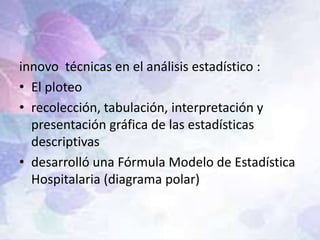 innovo técnicas en el análisis estadístico :
• El ploteo
• recolección, tabulación, interpretación y
presentación gráfica de las estadísticas
descriptivas
• desarrolló una Fórmula Modelo de Estadística
Hospitalaria (diagrama polar)
 