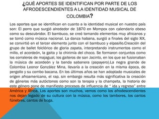 ¿QUÉ APORTES SE IDENTIFICAN POR PARTE DE LOS
AFRODESCENDIENTES A LA IDENTIDAD MUSICAL DE
COLOMBIA?
Los aportes que se identifican en cuanto a la identidad musical en nuestro país
son: El porro que surgió alrededor de 1870 en Mompox con calendario obeso
como su descubridor. El bambuco, se creó tomando elementos muy africanos y
se tomó como música nacional. La danza habana, surgió a finales del siglo XIX,
se convirtió en el tercer elemento junto con el bambuco y elpasillo.Creación del
grupo de ballet folclórico de gloria zapata, interpretando instrumentos como el
millo, el acordeón, la gaita y la chirimía del choco. Se formaron conjuntos como
los corraleros de majagual, los gaiteros de san Jacinto, en los que se fusionaban
la música de acordeón y la banda sabanera (papayero).La negra grande de
Colombia Leonor González Mina, llevaría a la creación en la misma época, de
pergollo y su combo bacana. En los últimos años se han adoptado musicales de
origen afroamericano, el rap, sin embargo resulta más significativa la creación
de géneros más autóctonos como son la terapia y la champeta, la historia de
este género pone de manifiesto procesos de influencia de “ ida y regreso” entre
América y África. Los aportes son muchos, vemos como los afrodescendientes
nos dejan legado de su cultura con la música, como los tambores, los cantos
fúnebres, cantos de boga.

 