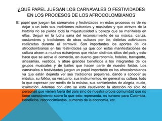 ¿QUÉ PAPEL JUEGAN LOS CARNAVALES O FESTIVIDADES
EN LOS PROCESOS DE LOS AFROCOLOMBIANOS
El papel que juegan los carnavales y festividades en estos procesos es de no
dejar a un lado sus tradiciones culturales y musicales y que atreves de la
historia no se pierda toda la majestuosidad y belleza que se manifiesta en
ellas. Seguir en la lucha sana del reconocimiento de su música, danza,
costumbres y tradiciones de otras culturas por las distintas actividades
realizadas durante el carnaval. Son importantes los aportes de los
afrocolombianos en las festividades ya que con estas manifestaciones de
cultura atraen a muchos extranjeros que visitan distintos sitios del país y esto
hace que se active el comercio, en cuanto gastronomía, hoteles, transporte,
artesanías, vestidos, y atrae grandes beneficios a los integrantes de los
grupos musicales y de bailes que hacen parte de nuestro folclor. Los
carnavales o festividades juegan un papel importante en los afrocolombianos
ya que están dejando ver sus tradiciones populares, dando a conocer su
música, su folklor, su vestuario, sus instrumentos, en general su cultura, todo
lo que expresan por medio de la música, sus sentimientos de alegría, duelo,
exaltación. Además con esto se está cautivando la atención no sólo de
personas que vienen fuera del país sino de nuestra propia comunidad que no
tiene conocimiento sobre lo que esto representa, es turismo para Colombia,
beneficios, reconocimientos, aumento de la economía, etc.

 