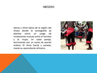 ABOZAO

danza y ritmo típico de la región del
choco donde la coreografía se
plantea como un juego de
incitaciones mutuas entre el hombre
y la mujer, en cada pareja,
terminando con un careo de acento
erótico. El ritmo fuerte y variado,
revela su ascendiente africano.

 