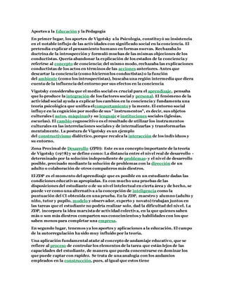 Aportes a la Educación y la Pedagogía
En primer lugar, los aportes de Vigotsky a la Psicología, constituyó su insistencia
en el notable influjo de las actividades con significado social en la conciencia. El
pretendía explicar el pensamiento humano en formas nuevas. Rechazaba lo
doctrina de la introspección y formuló muchas de las mismas objeciones de los
conductistas. Quería abandonar la explicación de los estados de la conciencia y
referirse al concepto de conciencia; del mismo modo, rechazaba las explicaciones
conductistas de los actos en términos de las acciones anteriores. Antes que
descartar la conciencia (como hicieron los conductistas) o la función
del ambiente (como los introspectistas), buscaba una región intermedia que diera
cuenta de la influencia del entorno por sus efectos en la conciencia
Vigotsky consideraba que el medio social es crucial para el aprendizaje, pensaba
que lo produce la integración de los factores social y personal. El fenómeno de la
actividad social ayuda a explicar los cambios en la conciencia y fundamenta una
teoría psicológica que unifica elcomportamiento y la mente. El entorno social
influye en la cognición por medio de sus " instrumentos", es decir, sus objetos
culturales ( autos, máquinas) y su lenguaje e instituciones sociales (iglesias,
escuelas). El cambio cognoscitivo es el resultado de utilizar los instrumentos
culturales en las interrelaciones sociales y de internalizarlas y transformarlas
mentalmente. La postura de Vigotsky es un ejemplo
del constructivismo dialéctico, porque recalca la interacción de los individuos y
su entorno.
Zona Proximal de Desarrollo (ZPD): Este es un concepto importante de la teoría
de Vigotsky (1978) y se define como: La distancia entre el nivel real de desarrollo -
determinado por la solución independiente de problemas- y el nivel de desarrollo
posible, precisado mediante la solución de problemas con la dirección de un
adulto o colaboración de otros compañeros más diestros.
El ZDP es el momento del aprendizaje que es posible en un estudiante dadas las
condiciones educativas apropiadas. Es con mucho una pruebas de las
disposiciones del estudiante o de su nivel intelectual en cierta área y de hecho, se
puede ver como una alternativa a la concepción de inteligencia como la
puntuación del CI obtenida en una prueba. En la ZDP, maestro y alumno (adulto y
niño, tutor y pupilo, modelo y observador, experto y novato) trabajan juntos en
las tareas que el estudiante no podría realizar solo, dad la dificultad del nivel. La
ZDP, incorpora la idea marxista de actividad colectiva, en la que quienes saben
más o son más diestros comparten sus conocimientos y habilidades con los que
saben menos para completar una empresa.
En segundo lugar, tenemos ya los aportes y aplicaciones a la educación. El campo
de la autorregulación ha sido muy influido por la teoría.
Una aplicación fundamental atañe al concepto de andamiaje educativo, que se
refiere al proceso de controlar los elementos de la tarea que están lejos de las
capacidades del estudiante, de manera que pueda concentrarse en dominar los
que puede captar con rapidez. Se trata de una analogía con los andamios
empleados en la construcción, pues, al igual que estos tiene
 