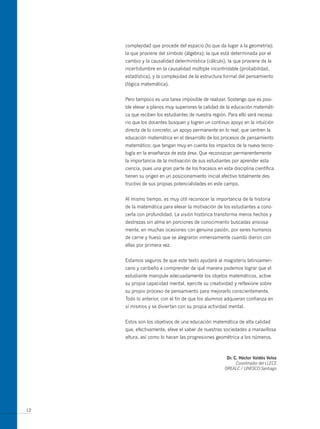 complejidad que procede del espacio (lo que da lugar a la geometría);
     la que proviene del símbolo (álgebra); la que está determinada por el
     cambio y la causalidad determinística (cálculo), la que proviene de la
     incertidumbre en la causalidad múltiple incontrolable (probabilidad,
     estadística), y la complejidad de la estructura formal del pensamiento
     (lógica matemática).


     Pero tampoco es una tarea imposible de realizar. Sostengo que es posi-
     ble elevar a planos muy superiores la calidad de la educación matemáti-
     ca que reciben los estudiantes de nuestra región. Para ello será necesa-
     rio que los docentes busquen y logren un continuo apoyo en la intuición
     directa de lo concreto; un apoyo permanente en lo real; que centren la
     educación matemática en el desarrollo de los procesos de pensamiento
     matemático; que tengan muy en cuenta los impactos de la nueva tecno-
     logía en la enseñanza de esta área. Que reconozcan permanentemente
     la importancia de la motivación de sus estudiantes por aprender esta
     ciencia, pues una gran parte de los fracasos en esta disciplina científica
     tienen su origen en un posicionamiento inicial afectivo totalmente des-
     tructivo de sus propias potencialidades en este campo.


     Al mismo tiempo, es muy útil reconocer la importancia de la historia
     de la matemática para elevar la motivación de los estudiantes a cono-
     cerla con profundidad. La visión histórica transforma meros hechos y
     destrezas sin alma en porciones de conocimiento buscadas ansiosa-
     mente, en muchas ocasiones con genuina pasión, por seres humanos
     de carne y hueso que se alegraron inmensamente cuando dieron con
     ellas por primera vez.


     Estamos seguros de que este texto ayudará al magisterio latinoameri-
     cano y caribeño a comprender de qué manera podemos lograr que el
     estudiante manipule adecuadamente los objetos matemáticos, active
     su propia capacidad mental, ejercite su creatividad y reflexione sobre
     su propio proceso de pensamiento para mejorarlo conscientemente.
     Todo lo anterior, con el fin de que los alumnos adquieran confianza en
     sí mismos y se diviertan con su propia actividad mental.


     Estos son los objetivos de una educación matemática de alta calidad
     que, efectivamente, eleve el saber de nuestras sociedades a maravillosa
     altura, así como lo hacen las progresiones geométrica a los números.



                                                       dr. c. Héctor Valdés Veloz
                                                            Coordinador del LLECE
                                                      OREALC / UNESCO Santiago




12
 