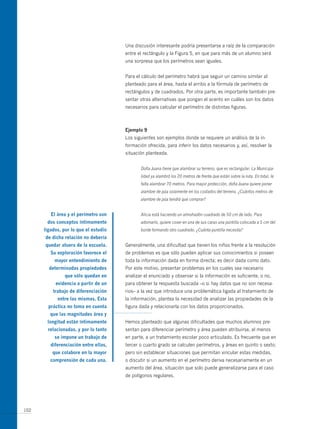 una discusión interesante podría presentarse a raíz de la comparación
                                       entre el rectángulo y la Figura 5, en que para más de un alumno será
                                       una sorpresa que los perímetros sean iguales.


                                       Para el cálculo del perímetro habrá que seguir un camino similar al
                                       planteado para el área, hasta el arribo a la fórmula de perímetro de
                                       rectángulos y de cuadrados. Por otra parte, es importante también pre-
                                       sentar otras alternativas que pongan el acento en cuáles son los datos
                                       necesarios para calcular el perímetro de distintas figuras.



                                       ejemplo 9
                                       Los siguientes son ejemplos donde se requiere un análisis de la in-
                                       formación ofrecida, para inferir los datos necesarios y, así, resolver la
                                       situación planteada.


                                              Doña Juana tiene que alambrar su terreno, que es rectangular. La Municipa-
                                              lidad ya alambró los 20 metros de frente que están sobre la ruta. En total, le
                                              falta alambrar 70 metros. Para mayor protección, doña Juana quiere poner
                                              alambre de púa solamente en los costados del terreno. ¿Cuántos metros de
                                              alambre de púa tendrá que comprar?


         el área y el perímetro son           Alicia está haciendo un almohadón cuadrado de 50 cm de lado. Para
       dos conceptos íntimamente              adornarlo, quiere coser en una de sus caras una puntilla colocada a 5 cm del
      ligados, por lo que el estudio          borde formando otro cuadrado. ¿Cuánta puntilla necesita?
      de dicha relación no debería
      quedar afuera de la escuela.     Generalmente, una dificultad que tienen los niños frente a la resolución
         su exploración favorece el    de problemas es que sólo pueden aplicar sus conocimientos si poseen
           mayor entendimiento de      toda la información dada en forma directa; es decir dada como dato.
        determinadas propiedades       Por este motivo, presentar problemas en los cuales sea necesario
                que sólo quedan en     analizar el enunciado y observar si la información es suficiente, o no,
           evidencia a partir de un    para obtener la respuesta buscada –o si hay datos que no son necesa-
          trabajo de diferenciación    rios– a la vez que introduce una problemática ligada al tratamiento de
            entre las mismas. esta     la información, plantea la necesidad de analizar las propiedades de la
        práctica no toma en cuenta     figura dada y relacionarla con los datos proporcionados.
         que las magnitudes área y
       longitud están íntimamente      Hemos planteado que algunas dificultades que muchos alumnos pre-
       relacionadas, y por lo tanto    sentan para diferenciar perímetro y área pueden atribuirse, al menos
           se impone un trabajo de     en parte, a un tratamiento escolar poco articulado. Es frecuente que en
         diferenciación entre ellas,   tercer o cuarto grado se calculen perímetros, y áreas en quinto o sexto;
          que colabore en la mayor     pero sin establecer situaciones que permitan vincular estas medidas,
         comprensión de cada una.      o discutir si un aumento en el perímetro deriva necesariamente en un
                                       aumento del área, situación que solo puede generalizarse para el caso
                                       de polígonos regulares.




102
 