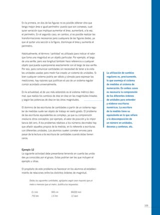 En la primera, en dos de las figuras no es posible obtener otra que
tenga mayor área e igual perímetro: puesto que son convexas, cual-
quier variación que implique aumentar el área, aumentará, a la vez,
el perímetro. En el segundo caso, en cambio, sí es posible realizar las
transformaciones necesarias para cualquiera de las figuras dadas, ya
que al quitar una sección a la figura, disminuye el área y aumenta el
perímetro.


Habitualmente, el término ‘cantidad’ es utilizado para indicar el valor
que toma una magnitud en un objeto particular. Por ejemplo, el largo
de una varilla; pero esa longitud también hace referencia a cualquier
objeto que pueda superponerse exactamente con el largo de esa varilla.
Por eso, para comunicar cantidades sin necesidad de tener a la vista
las unidades usadas para medir fue creado un sistema de unidades. Si            la utilización de cambios
bien cualquier sistema podría ser válido y cómodo para expresar las             regulares es, precisamente,
mediciones, hay razones que justifican el uso de un sistema regular             lo que asemeja el sistema
común acordado universalmente.                                                  de medidas al sistema de
                                                                                numeración. en ambos casos
En la actualidad, el de uso más extendido es el sistema métrico deci-           es necesaria la comprensión
mal, que realiza los cambios de diez en diez en las magnitudes lineales         de los diferentes órdenes
y según las potencias de diez en las otras magnitudes.                          de unidades para entender
                                                                                y elaborar escrituras
El dominio de las escrituras de cantidades a partir de un sistema regu-         numéricas. la escritura
lar de medidas suele ser objeto de trabajo en sexto grado. El problema          de la medida tiene su
de las escrituras equivalentes es complejo, ya que su comprensión               equivalente en lo que refiere
involucra otros conceptos: por ejemplo, el valor de posición y la impor-        a la descomposición de
tancia del cero. A los problemas relativos a los números decimales hay          un número en unidades,
que añadir aquellos propios de la medida, en lo referente a escrituras          decenas y centenas, etc.
con diferentes unidades. Los alumnos suelen cometer errores para
pasar de la lectura a la escritura de cantidades cuando éstas tienen
ceros.



ejemplo 12
La siguiente actividad debe presentarse teniendo en cuenta las unida-
des ya conocidas por el grupo. Estas podrían ser las que incluyen el
ejemplo u otras.


El propósito de este problema es favorecer en los alumnos el estableci-
miento de relaciones entre los distintos órdenes de magnitud.


         Dadas las siguientes cantidades, agrúpalas según sean mayores que un
         metro o menores que un metro. Justifica tus respuestas.


           0,1 km                900 cm                86000 mm
           750 dm                1,6 hm                12 dam



                                                                                                                105
 