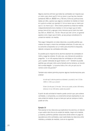 Algunos alumnos afirman que todas las cantidades son mayores que
      un metro; pero dicen que 0,1 km es menor o que hay tres menores
      (señalando 900 cm, 86000 mm y 750 dm). Entre las justificaciones
      dadas por ellos, aparece que algunos consideran la medida sin tener
      en cuenta la unidad, por ejemplo 0,1 km es menor que un metro por-
      que 0,1 es menor que 1. otros tienen presente la unidad de medida
      independientemente de la medida: 0,1 km es mayor que el metro
      porque tiene el km y agrupan como menores que el metro las medi-
      das 900 cm, 86000 mm, 750 dm. Para el caso del 1,6 hm, en general
      aparece como mayor que el metro, ya sea porque consideraron la
      unidad de medida o la medida.


      Para seguir trabajando con estas relaciones, es posible pedirles que
      ordenen de mayor a menor las cantidades anteriores. En este caso, no
      es suficiente compararlas con un metro para encontrar la respuesta,
      deberán comparar las cantidades entre ellas.


      Es posible que la mayoría de los alumnos expresen las cantidades en
      metro y luego las ordenen. En este caso, una intervención posible es
      preguntar: “si un niño expresa todas las cantidades en otra unidad,
      ¿van a quedar ordenadas de igual manera o no?”. También es posible
      pedirles que anticipen cómo será el tamaño de los números, en función
      de la unidad elegida: “¿si pasamos todos a hm o dm ¿en qué caso los
      números serán más grandes?”


      También esta materia permite proponer algunas transformaciones para
      analizar:


             Un niño leyó ‘la décima parte de un kilómetro’ y escribió 0,1 km 1/10 de
             1000 m = 100 m ¿es correcto?


             O bien: Un niño para 1,6 hm dijo: ‘1hm es una cuadra, es decir 100 metros,
             entonces 1,6 son 106 metros’ ¿están de acuerdo?


      A partir de esta actividad el maestro puede concluir que: para ordenar
      cantidades, o compararlas, es conveniente siempre expresarlas en una
      sola unidad de medida, la que no tiene por qué ser siempre el metro,
      puede ser otra.



      ejemplo 13
      Para avanzar en las relaciones que explicitaron los alumnos, en relación
      a que cuánto más chica es la unidad de medida, mayor es la medida;
      y viceversa, podremos plantear situaciones donde entren en juego las
      equivalencias entre cantidades y sean explicitadas las relaciones entre
      medidas y unidades de medidas, como en la siguiente:


106
 
