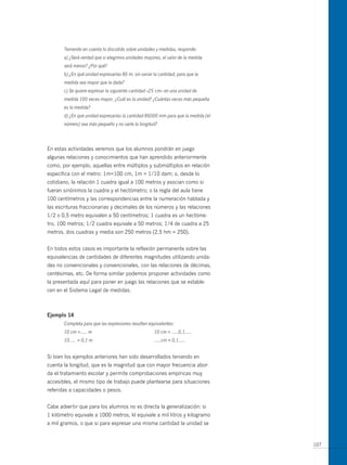Teniendo en cuenta lo discutido sobre unidades y medidas, responde:
       a) ¿Será verdad que si elegimos unidades mayores, el valor de la medida
       será menor? ¿Por qué?
       b) ¿En qué unidad expresarías 86 m; sin variar la cantidad, para que la
       medida sea mayor que la dada?
       c) Se quiere expresar la siguiente cantidad –25 cm– en una unidad de
       medida 100 veces mayor. ¿Cuál es la unidad? ¿Cuántas veces más pequeña
       es la medida?
       d) ¿En que unidad expresarías la cantidad 86000 mm para que la medida (el
       número) sea más pequeño y no varíe la longitud?




En estas actividades veremos que los alumnos pondrán en juego
algunas relaciones y conocimientos que han aprendido anteriormente
como, por ejemplo, aquellas entre múltiplos y submúltiplos en relación
específica con el metro: 1m=100 cm, 1m = 1/10 dam; o, desde lo
cotidiano, la relación 1 cuadra igual a 100 metros y asocian como si
fueran sinónimos la cuadra y el hectómetro; o la regla del aula tiene
100 centímetros y las correspondencias entre la numeración hablada y
las escrituras fraccionarias y decimales de los números y las relaciones
1/2 o 0,5 metro equivalen a 50 centímetros; 1 cuadra es un hectóme-
tro, 100 metros; 1/2 cuadra equivale a 50 metros; 1/4 de cuadra a 25
metros, dos cuadras y media son 250 metros (2,5 hm = 250).


En todos estos casos es importante la reflexión permanente sobre las
equivalencias de cantidades de diferentes magnitudes utilizando unida-
des no convencionales y convencionales, con las relaciones de décimas,
centésimas, etc. De forma similar podemos proponer actividades como
la presentada aquí para poner en juego las relaciones que se estable-
cen en el Sistema Legal de medidas.



ejemplo 14
       Completa para que las expresiones resulten equivalentes:
       10 cm =..... m                                 10 cm = .....0,1.....
       10..... = 0,1 m                                .....cm = 0,1.....


Si bien los ejemplos anteriores han sido desarrollados teniendo en
cuenta la longitud, que es la magnitud que con mayor frecuencia abor-
da el tratamiento escolar y permite comprobaciones empíricas muy
accesibles, el mismo tipo de trabajo puede plantearse para situaciones
referidas a capacidades o pesos.


Cabe advertir que para los alumnos no es directa la generalización: si
1 kilómetro equivale a 1000 metros, kl equivale a mil litros y kilogramo
a mil gramos, o que si para expresar una misma cantidad la unidad se


                                                                                   107
 