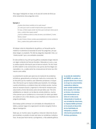 Para seguir trabajando en clase, en el caso de la venta de libros po-
drían presentarse otras preguntas como:



ejemplo 1
       ¿Cuántos libros fueron vendidos en los cuatro meses?
       ¿Es cierto que en abril se vendió el triple de libros que en febrero?
       En mayo, el librero espera vender más libros que en abril pero menos que en
       enero, ¿cuántos libros espera vender?
       ¿Cuál es la diferencia entre las ventas de enero y las de febrero? ¿Y entre
       febrero y marzo?
       Si cada 4 meses el librero vendiera aproximadamente la misma cantidad de
       libros, ¿cuántos libros podría vender en el año?




Al trabajar sobre la interpretación de gráficos, es frecuente que los
maestros no adviertan la necesidad de variar las preguntas y de que
éstas tengan un propósito. Por ello las preguntas responden más a un
‘interés escolar’ que a una verdadera necesidad.


En este sentido es muy útil que los gráficos analizados tengan relación
con algún contenido de Ciencias Sociales o Naturales en curso, y que
su análisis aporte información para el tema en estudio. De otro modo
es difícil advertir si las conclusiones a las que los alumnos llegan son
razonables o no, y cuáles serían las consecuencias de tomar esa infor-
mación como válida.


La presentación escolar para ejercicios de resolución de problemas                   la prueba de matemática
aritméticos, generalmente, es hecha por medio de un enunciado. No                    del serce, en cambio, se
es frecuente que los maestros usen diferentes portadores e incluyan                  propone dentro de un marco
más información que la imprescindible para resolverlo. Sin embargo,                  en el que los conocimientos
cuando enfrentamos un problema fuera del contexto escolar, muchas                    matemáticos deberían
veces es necesario buscar y organizar la información necesaria para                  tener sentido también fuera
solucionarlo y tomar decisiones acerca de qué datos usar. Tal como                   de la escuela. si la idea
señalábamos en relación con la idea de contrato didáctico, muchos                    es formar a los alumnos
niños piensan que un problema es un enunciado con datos que deben                    para desenvolverse con
ser usados en uno o más cálculos y cuyo resultado es la respuesta a la               éxito en la vida social,
pregunta planteada.                                                                  interpretando el mundo en
                                                                                     una variedad de situaciones,
Este trabajo podrá comenzar con actividades de interpretación de                     es imprescindible promover
tablas y avanzar luego en la organización de datos recogidos frente a                en la escuela el desarrollo
alguna investigación.                                                                de las habilidades de
                                                                                     interpretar y analizar
Dado que, en muchos casos, los gráficos involucran relaciones de pro-                información presentada en
porcionalidad, es posible vincular esta tarea con problemas multiplica-              distintos portadores.
tivos. Ya sea para hacer barras o pictogramas, o más adelante gráficos


                                                                                                                    109
 