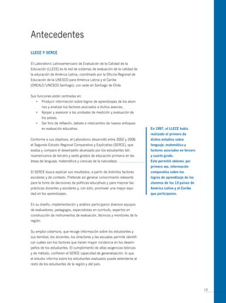Antecedentes
LLece y seRce

El Laboratorio Latinoamericano de Evaluación de la Calidad de la
Educación (LLECE) es la red de sistemas de evaluación de la calidad de
la educación de América Latina, coordinado por la Oficina Regional de
Educación de la UNESCO para América Latina y el Caribe
(OREALC/UNESCO Santiago), con sede en Santiago de Chile.


Sus funciones están centradas en:
   •      Producir información sobre logros de aprendizajes de los alum-
          nos y analizar los factores asociados a dichos avances.
   •      Apoyar y asesorar a las unidades de medición y evaluación de
          los países.
   •      Ser foro de reflexión, debate e intercambio de nuevos enfoques
          en evaluación educativa.                                            en 1997, el LLece había
                                                                              realizado el primero de
Conforme a sus objetivos, el Laboratorio desarrolló entre 2002 y 2006         dichos estudios sobre
el Segundo Estudio Regional Comparativo y Explicativo (SERCE), que            lenguaje, matemática y
evalúa y compara el desempeño alcanzado por los estudiantes lati-             factores asociados en tercero
noamericanos de tercero y sexto grados de educación primaria en las           y cuarto grado.
áreas de lenguaje, matemática y ciencias de la naturaleza.                    este permitió obtener, por
                                                                              primera vez, información
El SERCE busca explicar sus resultados, a partir de distintos factores        comparativa sobre los
escolares y de contexto. Pretende así generar conocimiento relevante          logros de aprendizaje de los
para la toma de decisiones de políticas educativas y para mejorar las         alumnos de los 13 países de
prácticas docentes y escolares y, con esto, promover una mayor equi-          América Latina y el caribe
dad en los aprendizajes.                                                      que participaron.


En su diseño, implementación y análisis participaron diversos equipos
de evaluadores, pedagogos, especialistas en currículo, expertos en
construcción de instrumentos de evaluación, técnicos y monitores de la
región.


Su amplia cobertura, que recoge información sobre los estudiantes y
sus familias; los docentes, los directores y las escuelas permite identifi-
car cuáles son los factores que tienen mayor incidencia en los desem-
peños de los estudiantes. El cumplimiento de altas exigencias teóricas
y de método, confieren al SERCE capacidad de generalización: lo que
el estudio informa sobre los estudiantes evaluados puede extenderse al
resto de los estudiantes de la región y del país.




                                                                                                              13
 