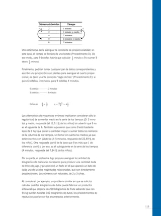 +                                            +




otra alternativa sería averiguar la constante de proporcionalidad; en
este caso, el tiempo de llenado de una botella (Procedimiento D). De
ese modo, para 9 botellas habría que calcular        1
                                                     —   minuto x 9 o sumar 9
                                                     2
veces   1
        —   minuto.
        2


Finalmente, podrían tomar cualquier par de datos correspondientes y
escribir una proporción o un planteo para averiguar el cuarto propor-
cional; es decir, usar la conocida “regla de tres” (Procedimiento E): si
para 6 botellas, 3 minutos, para 9 botellas X minutos.


        6 botellas -------------- 3 minutos
        9 botellas-------------- X minutos




        Entonces       6  3
                       —= —            x =       1
                                              = 4—
                       9  x                      2




Las alternativas de respuestas erróneas implicaron considerar sólo la
regularidad de aumentar medio en la serie de los tiempos (D: 3 minu-
tos y medio, respuesta del 11,51 % de los niños) sin advertir que 9 no
es el siguiente de 6. También supusieron que como 9 está bastante
lejos de 6 hay que poner la cantidad mayor o sumar todos los números
de la columna de los tiempos, sin tomar en cuenta los medios ya que
están escritos con palabras (A: 5 minutos, respuesta del 22,49 % de
los niños). otra respuesta partió de la base que 9 es más que 1 de
diferencia con 6 y, por eso, va el subsiguiente en la serie de los tiempos
(4 minutos, respuesta del 7,84 % de los niños).


Por su parte, el problema Jugo propuso averiguar la cantidad de
kilogramos de manzanas necesarios para producir una cantidad dada
de litros de jugo, y proporcionó un texto en el que aparece un dato de
cada una de las dos magnitudes relacionadas, que son directamente
proporcionales. Los números son naturales, de 2 y 3 cifras.


Al considerar, por ejemplo, un problema similar en que se solicita
calcular cuántos kilogramos de dulce puede fabricar un productor
artesanal que dispone de 220 kilogramos de fruta sabiendo que con
55 kg pueden hacerse 100 kilogramos de dulce, los procedimientos de
resolución podrían ser los enumerados anteriormente.


                                                                                115
 