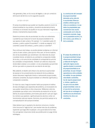 más generales y lleva, en los inicios del álgebra, a dar por correcta la   la construcción del concepto
eliminación del término b en la siguiente ecuación:                        de proporcionalidad
                                                                           demanda varios años de
       (a + b)/c = (d + b)/c                                               la escolaridad. diversos
                                                                           estudios señalan que los
El campo de problemas que pueden ser resueltos usando la noción de         niños no consideran a la vez
proporcionalidad es muy amplio y, durante la escolaridad primaria,         todas las propiedades que
comienza con el estudio de aquellos en los que intervienen magnitudes      caracterizan esta noción,
directa e inversamente proporcionales.                                     comenzando con la idea de
                                                                           monotonía creciente, luego
Desde los primeros años de escolaridad, los niños son enfrentados          con la propiedad escalar y la
a problemas que involucran la noción de proporcionalidad en los            de la suma y, por último, la
que aparece el valor unitario. Por ejemplo: “si 1 caramelo cuesta 10       de la constante.
centavos, ¿cuánto cuestan 8 caramelos?”; o donde se pregunta “si 5
caramelos cuestan 50 centavos, ¿cuánto cuesta un caramelo?”.


Para continuar este trabajo, es posible plantear problemas sin informar
cuál es el valor unitario, para que los niños usen, en forma implícita,
dos de las propiedades que caracterizan a las relaciones de propor-        el campo de problemas de
cionalidad directa: al doble de una cantidad le corresponde el doble       la proporcionalidad incluye
de la otra; y a la suma de dos cantidades le corresponde la suma de        situaciones de ampliación
las cantidades correspondientes. También son útiles las situaciones        y reducción de figuras
donde deben analizar si se cumplen o no las propiedades que permiten       aplicando alguna escala:
afirmar que están en presencia de una relación de este tipo.               aquellas donde la constante
                                                                           de proporcionalidad es un
más adelante, el desafío será ofrecer a los alumnos la oportunidad         porcentaje, las que incluyen
de avanzar en los procedimientos de resolución de los problemas            equivalencias entre unidades
donde intervienen magnitudes directa e inversamente proporcionales,        de medida, las que plantean
utilizando constantes de proporcionalidad con diferentes significados y    velocidades constantes,
comparando constantes.                                                     las de reparto proporcional
                                                                           e, incluso, aquellas en
En todos los casos, luego de resolver habrá que proponer el análisis       las que se da una doble
de esas estrategias para separarlas del problema, con el propósito de      proporcionalidad, como es
que puedan reinvertirlas en otras situaciones. Reflexionar sobre las       el caso de las variaciones
propiedades que actúan como instrumentos de resolución en los pro-         del área de un rectángulo al
blemas de proporcionalidad y dominarlas para decidir cuál usar según       modificarse una dimensión
los números que aparecen, significará para los alumnos contar con          mientras las otras son
herramientas cada vez mejores. Asimismo, les permitirá avanzar en la       constantes.
conceptualización de la proporcionalidad.


Cabe destacar que no ayudará a los alumnos comunicar y mostrar
cómo funciona la “regla de tres” para resolver este tipo de problemas,
esperando que luego ellos la apliquen, sino que la tarea de los maes-
tros será generar situaciones donde sea posible poner en juego dichas
estrategias.




                                                                                                           119
 
