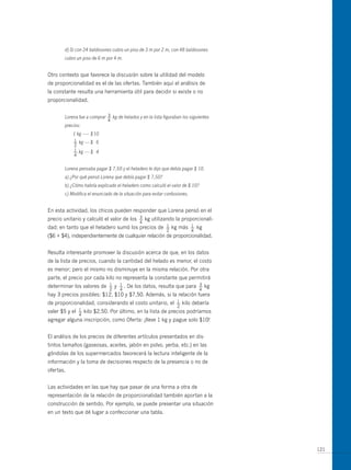 d) Si con 24 baldosones cubro un piso de 3 m por 2 m, con 48 baldosones
       cubro un piso de 6 m por 4 m.


otro contexto que favorece la discusión sobre la utilidad del modelo
de proporcionalidad es el de las ofertas. También aquí el análisis de
la constante resulta una herramienta útil para decidir si existe o no
proporcionalidad.

                            3
       Lorena fue a comprar — kg de helados y en la lista figuraban los siguientes
                              4
       precios:
           1 kg ----- $ 10
           1
           — kg ---- $ 6
           2
           1
           — kg ---- $ 4
           4


       Lorena pensaba pagar $ 7,50 y el heladero le dijo que debía pagar $ 10.
       a) ¿Por qué pensó Lorena que debía pagar $ 7,50?
       b) ¿Cómo habría explicado el heladero como calculó el valor de $ 10?
       c) Modifica el enunciado de la situación para evitar confusiones.


En esta actividad, los chicos pueden responder que Lorena pensó en el
precio unitario y calculó el valor de los        3
                                                 —   kg utilizando la proporcionali-
                                                 4
dad; en tanto que el heladero sumó los precios de             1
                                                              —   kg más   1
                                                                           —   kg
                                                              2            4
($6 + $4), independientemente de cualquier relación de proporcionalidad.


Resulta interesante promover la discusión acerca de que, en los datos
de la lista de precios, cuando la cantidad del helado es menor, el costo
es menor; pero el mismo no disminuye en la misma relación. Por otra
parte, el precio por cada kilo no representa la constante que permitirá
determinar los valores de      1
                               —   y   1
                                       —.   De los datos, resulta que para     3
                                                                               —    kg
                               2       4                                       4
hay 3 precios posibles: $12, $10 y $7,50. Además, si la relación fuera
de proporcionalidad, considerando el costo unitario, el            1
                                                                   —   kilo debería
                                                                   2
valer $5 y el   1
                —   kilo $2,50. Por último, en la lista de precios podríamos
                4
agregar alguna inscripción, como oferta: ¡lleve 1 kg y pague solo $10!


El análisis de los precios de diferentes artículos presentados en dis-
tintos tamaños (gaseosas, aceites, jabón en polvo, yerba, etc.) en las
góndolas de los supermercados favorecerá la lectura inteligente de la
información y la toma de decisiones respecto de la presencia o no de
ofertas.


Las actividades en las que hay que pasar de una forma a otra de
representación de la relación de proporcionalidad también aportan a la
construcción de sentido. Por ejemplo, se puede presentar una situación
en un texto que dé lugar a confeccionar una tabla.




                                                                                         121
 