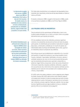 La información recogida     Por todas estas características, es la evaluación de desempeños de es-
            esta vez por el seRce    tudiantes más importante y ambiciosa de las desarrolladas en América
              abarca casi 200 mil    Latina y el Caribe.
        estudiantes, 9 mil aulas y
          más de 3 mil escuelas.     El estudio, comenzó en 2002, recogió la información en 2006, y publi-
            el estudio analiza los   có sus primeros resultados en 2008, con el Primer Reporte SERCE.
     resultados de estos alumnos
        en forma contextualizada,
     considerando sus realidades,
     familias, lugares donde viven   LAs PRUeBAs seRce de mAtemáticA
     y escuelas a las que asisten.
                                     Para la evaluación de los aprendizajes de Matemática, fueron cons-
                                     truidas pruebas alineadas con un marco curricular común a los países
                                     latinoamericanos participantes del estudio.


                                     A fin de establecer dominios de contenidos y procesos cognitivos
     el instituto colombiano para    comunes a los estudiantes de educación primaria de todos los países
      el Fomento de la educación     participantes, fue identificado qué se enseña en esta área en la región.
          superior (icFes) estuvo    Este marco, consensuado y validado por el conjunto de países, fue
            encargado de analizar    estructurado desde el enfoque de habilidades para la vida, cuyo foco
      currículos, textos escolares   en matemática está en la resolución de problemas.
     e instrumentos de evaluación
      de los países participantes.   Este enfoque asume que la alfabetización matemática es un proceso
       es así como el conjunto de    permanente a lo largo de la existencia, que incluye aquellos conoci-
        referentes básicos para el   mientos, destrezas, capacidades, habilidades, principios, valores y
     estudio seRce fue efectuado     actitudes necesarios de incluir en el currículo escolar del área para
         de manera consensuada.      que los estudiantes latinoamericanos aprendan a desarrollar su
                                     potencial, hagan frente a situaciones, tomen decisiones utilizando la
                                     información disponible, resuelvan problemas, defiendan y argumen-
                                     ten sus puntos de vista, entre tantos otros aspectos centrales que los
                                     habilitan para la inserción en la sociedad como ciudadanos plenos,
                                     críticos y responsables.


                                     El LLECE invitó a los países a elaborar y enviar preguntas para integrar
                                     la prueba. Equipos del LLECE seleccionaron este material y elabora-
                                     ron pruebas que mandaron a todos los países para que estos hicieran
                                     observaciones en cuanto a formulación, pertinencia con el currículum
                                     real, contenido y proceso cognitivo. Cada país, además, hizo sus adap-
                                     taciones lingüísticas para que alguna palabra no fuera un obstáculo
                                     para los niños en la comprensión de la pregunta2.




                                     2   Por ejemplo, en un ítem para algunos países decía ‘la cometa’, mientras que otros usaron las
                                         palabras ‘volantín’, ‘barrilete’, ‘piscucha’ o ‘papalote’.



14
 