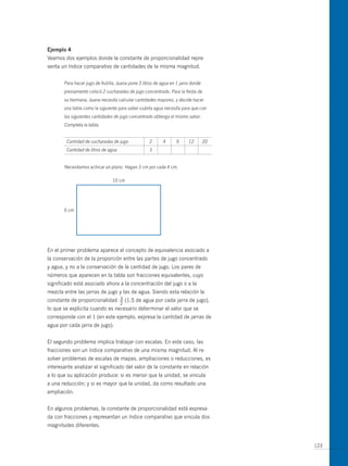 ejemplo 4
Veamos dos ejemplos donde la constante de proporcionalidad repre-
senta un índice comparativo de cantidades de la misma magnitud.


       Para hacer jugo de frutilla, Juana pone 3 litros de agua en 1 jarra donde
       previamente colocó 2 cucharadas de jugo concentrado. Para la fiesta de
       su hermana, Juana necesita calcular cantidades mayores, y decide hacer
       una tabla como la siguiente para saber cuánta agua necesita para que con
       las siguientes cantidades de jugo concentrado obtenga el mismo sabor.
       Completa la tabla.


        Cantidad de cucharadas de jugo              2      4       6     12        20
        Cantidad de litros de agua                  3


       Necesitamos achicar un plano. Hagan 3 cm por cada 4 cm.

                                10 cm




       6 cm




En el primer problema aparece el concepto de equivalencia asociado a
la conservación de la proporción entre las partes de jugo concentrado
y agua, y no a la conservación de la cantidad de jugo. Los pares de
números que aparecen en la tabla son fracciones equivalentes, cuyo
significado está asociado ahora a la concentración del jugo o a la
mezcla entre las jarras de jugo y las de agua. Siendo esta relación la
constante de proporcionalidad        3
                                     —   (1,5 de agua por cada jarra de jugo),
                                     2
lo que se explicita cuando es necesario determinar el valor que se
corresponde con el 1 (en este ejemplo, expresa la cantidad de jarras de
agua por cada jarra de jugo).


El segundo problema implica trabajar con escalas. En este caso, las
fracciones son un índice comparativo de una misma magnitud. Al re-
solver problemas de escalas de mapas, ampliaciones o reducciones, es
interesante analizar el significado del valor de la constante en relación
a lo que su aplicación produce: si es menor que la unidad, se vincula
a una reducción; y si es mayor que la unidad, da como resultado una
ampliación.


En algunos problemas, la constante de proporcionalidad está expresa-
da con fracciones y representan un índice comparativo que vincula dos
magnitudes diferentes.


                                                                                        123
 