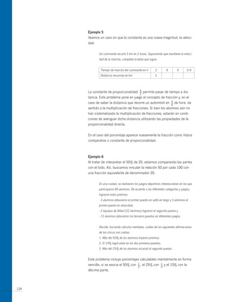 ejemplo 5
      Veamos un caso en que la constante es una nueva magnitud, la veloci-
      dad.


             Un caminante recorre 5 km en 2 horas. Suponiendo que mantiene la veloci-
             dad de la marcha, completa la tabla que sigue:


              Tiempo de marcha del caminante en h         2         4        6      3/4
              Distancia recorrida en km                   5




      La constante de proporcionalidad        5
                                              —   permite pasar de tiempo a dis-
                                              2
      tancia. Este problema pone en juego el concepto de fracción y, en el
      caso de saber la distancia que recorre un automóvil en            3
                                                                        —   de hora, da
                                                                        4
      sentido a la multiplicación de fracciones. Si bien los alumnos aún no
      han sistematizado la multiplicación de fracciones, estarán en condi-
      ciones de averiguar dicha distancia utilizando las propiedades de la
      proporcionalidad directa.


      En el caso del porcentaje aparece nuevamente la fracción como índice
      comparativo o constante de proporcionalidad.



      ejemplo 6
      Al tratar de interpretar el 50% de 20, estamos comparando las partes
      con el todo. Así, buscamos vincular la relación 50 por cada 100 con
      una fracción equivalente de denominador 20.


             En una ciudad, se realizaron los juegos deportivos interescolares en los que
             participaron 80 alumnos. De acuerdo a las diferentes categorías y juegos,
             lograron estos premios:
             - 3 alumnos obtuvieron el primer puesto en salto en largo y 5 alumnos el
             primer puesto en velocidad,
             - 2 equipos de fútbol (22 alumnos) lograron el segundo puesto y
             - 15 alumnos obtuvieron los terceros puestos en diferentes juegos.


             Decide, haciendo cálculos mentales, cuáles de las siguientes afirmaciones
             de los chicos son ciertas:
             1. Más del 50% de los alumnos trajeron premios.
             2. El 10% logró estar en los dos primeros puestos.
             3. Más del 25% de los alumnos alcanzó el segundo puesto.


      Este problema incluye porcentajes calculables mentalmente en forma
      sencilla, si se asocia el 50% con     1
                                            —,    el 25% con   1
                                                               —   y el 10% con la
                                            2                  4
      décima parte.




124
 