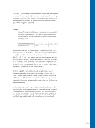 En cuanto a los problemas donde intervienen magnitudes inversamente
proporcionales, es necesario plantear primero su resolución para luego
considerar el análisis de las relaciones involucradas. Los problemas de
fraccionamiento y envasado de productos proporcionan un contexto
que permite otorgarles significado.



ejemplo 7
       Una pequeña bodega decidió fraccionar en envases de menor capacidad el
       contenido de 80 damajuanas de 5 litros cada una. Averigua qué cantidad
       de cada tipo envases sería necesaria según las capacidades que aparecen
       indicadas en la tabla.


        Capacidad del envase (litros)    5        2        1      1/2     3/4
        Cantidad de envases              80


A partir del primer par, es posible hallar el correspondiente de 1 litro
pensando que, si el envase tiene 5 veces menos capacidad, serán nece-
sarias 5 veces más unidades, por lo que habrá que hacer
80 x 5 = 140. En este caso, hay que usar una relación escalar, es decir,
multiplicar una cantidad y dividir otra (en ambos casos, por el número
5, sin unidades). Todos los demás pares podrán ser completados utili-
zando relaciones escalares y advirtiendo que, para saber el correspon-
diente de   3
            —,   convendrá calcular primero el de     1
                                                      —.
            4                                         4


También se podría resolver calculando la constante de proporcio-
nalidad. En este caso, la constante representa la cantidad total de
litros a envasar, y es posible de obtener haciendo 5 litros por envase
x 80 envases = 400 litros. Esta es una relación funcional, que vincula
magnitudes diferentes: la capacidad de cada envase con el número de
envases necesarios.


La última situación muestra que entre las magnitudes inversamente
proporcionales es posible establecer dos tipos de relaciones: una entre
cantidades de una misma magnitud; es decir, una relación escalar; y
una relación funcional que vincula magnitudes diferentes y refleja el
sentido de la unidad de razón o la constante de proporcionalidad.




                                                                                 125
 