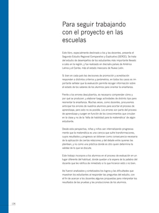 Para seguir trabajando
      con el proyecto en las
      escuelas
      Este libro, especialmente destinado a los y las docentes, presenta el
      Segundo Estudio Regional Comparativo y Explicativo (SERCE). Se trata
      del estudio de desempeños de los estudiantes más importante llevado
      a cabo en la región, y fue realizado en dieciséis países de América
      Latina y el Caribe, más el estado mexicano de Nueva León.


      Si bien en cada país las decisiones de promoción y acreditación
      responden a distintos criterios y parámetros, en todos los casos es im-
      portante señalar que la evaluación permite recoger información sobre
      el estado de los saberes de los alumnos para orientar la enseñanza.


      Frente a los errores descubiertos, es necesario comprender cómo y
      por qué se producen; y elaborar luego actividades de distinto tipo para
      reorientar la enseñanza. muchas veces, como docentes, procuramos
      anticipar los errores de nuestros alumnos para acortar el proceso de
      aprendizaje, pero esto no es posible. Los errores son parte del proceso
      de aprendizaje y surgen en función de los conocimientos que circulan
      en la clase y no de la ‘falta de habilidad para la matemática’ de algún
      estudiante.


      Desde esta perspectiva, niñas y niños van internalizando progresiva-
      mente que la matemática es una ciencia que sufre transformaciones,
      cuyos resultados y progresos se obtienen como consecuencia necesaria
      de la aplicación de ciertas relaciones y del debate entre quienes las
      plantean, y no como una práctica donde es otro quien determina la
      validez de lo que se discute.


      Este trabajo incorpora a los alumnos en el proceso de evaluación en un
      lugar diferente del habitual, donde quedan a la espera de la palabra del
      docente que les ratifica de inmediato si lo que hicieron está o no bien.


      Así fueron analizados y sintetizados los logros y las dificultades que
      muestran los estudiantes al responder las preguntas del estudio, con
      el fin de acercar a los docentes algunas propuestas para interpretar los
      resultados de las pruebas y las producciones de los alumnos.




126
 