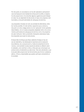 Por otra parte, en concordancia con los del Laboratorio Latinoamenri-
cano de Evaluación de la Calidad de la Educación (LLECE), el objetivo
ha sido proporcionar a los docentes algunas sugerencias para trabajar
en clase. Su uso dependerá de decisiones en base a los proyectos insti-
tucionales y a las particularidades de cada grupo de alumnos.


Las propuestas incluidas son solo una variedad de alternativas, entre
las muchas posibles. En este sentido, esperamos que su lectura y
discusión con otros colegas derive no en la ‘aplicación’ de los ejemplos
desarrollados, sino en nuevas propuestas adaptadas tanto a los conoci-
mientos particulares de cada grupo de alumnos como a los proyectos
de cada institución. Sería sumamente interesante sistematizar todas
las propuestas que surjan en este proceso.


Al desarrollar el enfoque para llevar adelante el trabajo en las cla-
ses de matemática, fue destacada la importancia de la resolución
de problemas, de su secuenciación y modos de presentación de los
mismos; como también la tarea docente de alentar la reflexión sobre
lo realizado, y de incentivar a niños y niñas para que comuniquen sus
producciones y fundamente sus elecciones. Todo esto atendiendo a que
la escuela debe proporcionar las herramientas para formar ciudadanos
plenos, críticos y responsables que puedan participar activamente en
la sociedad.




                                                                           127
 