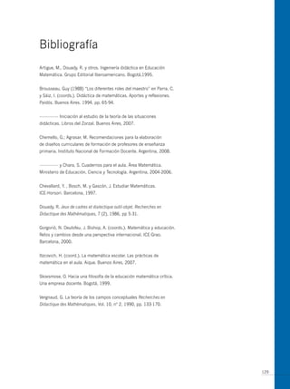 Bibliografía
Artigue, m., Douady, R. y otros. Ingeniería didáctica en Educación
matemática. Grupo Editorial Iberoamericano. Bogotá,1995.


Brousseau, Guy (1988) “Los diferentes roles del maestro” en Parra, C.
y Sáiz, I. (coords.). Didáctica de matemáticas. Aportes y reflexiones.
Paidós. Buenos Aires. 1994. pp. 65-94.


--------------- Iniciación al estudio de la teoría de las situaciones
didácticas. Libros del Zorzal. Buenos Aires, 2007.


Chemello, G.; Agrasar, m. Recomendaciones para la elaboración
de diseños curriculares de formación de profesores de enseñanza
primaria. Instituto Nacional de Formación Docente. Argentina, 2008.


--------------- y Chara, S. Cuadernos para el aula. Área matemática.
ministerio de Educación, Ciencia y Tecnología. Argentina, 2004-2006.


Chevallard, Y. , Bosch, m. y Gascón, J. Estudiar matemáticas.
ICE-Horsori. Barcelona, 1997.


Douady, R. Jeux de cadres et dialectique outil-objet. Recherches en
Didactique des Mathématiques, 7 (2), 1986, pp 5-31.


Gorgorió, N. Deulofeu, J. Bishop, A. (coords.). matemática y educación.
Retos y cambios desde una perspectiva internacional. ICE-Grao.
Barcelona, 2000.


Itzcovich, H. (coord.). La matemática escolar. Las prácticas de
matemática en el aula. Aique. Buenos Aires, 2007.


Skovsmose, o. Hacia una filosofía de la educación matemática crítica.
una empresa docente. Bogotá, 1999.


Vergnaud, G. La teoría de los campos conceptuales Recherches en
Didactique des Mathèmatiques, Vol. 10, nº 2, 1990, pp. 133-170.




                                                                          129
 