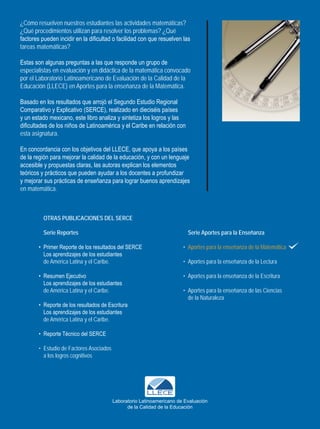 ¿Cómo resuelven nuestros estudiantes las actividades matemáticas?
¿Qué procedimientos utilizan para resolver los problemas? ¿Qué
factores pueden incidir en la dificultad o facilidad con que resuelven las
tareas matemáticas?

Estas son algunas preguntas a las que responde un grupo de
especialistas en evaluación y en didáctica de la matemática convocado
por el Laboratorio Latinoamericano de Evaluación de la Calidad de la
Educación (LLECE) en Aportes para la enseñanza de la Matemática.

Basado en los resultados que arrojó el Segundo Estudio Regional
Comparativo y Explicativo (SERCE), realizado en dieciséis países
y un estado mexicano, este libro analiza y sintetiza los logros y las
dificultades de los niños de Latinoamérica y el Caribe en relación con
esta asignatura.

En concordancia con los objetivos del LLECE, que apoya a los países
de la región para mejorar la calidad de la educación, y con un lenguaje
accesible y propuestas claras, las autoras explican los elementos
teóricos y prácticos que pueden ayudar a los docentes a profundizar
y mejorar sus prácticas de enseñanza para lograr buenos aprendizajes
en matemática.



          OtrAS publicAciOnES dEl SErcE

          Serie reportes                                                  Serie Aportes para la Enseñanza

        • Primer Reporte de los resultados del SERCE                    • Aportes para la enseñanza de la Matemática
          Los aprendizajes de los estudiantes
          de América Latina y el Caribe.                                • Aportes para la enseñanza de la Lectura

        • Resumen Ejecutivo                                             • Aportes para la enseñanza de la Escritura
          Los aprendizajes de los estudiantes
          de América Latina y el Caribe.                                • Aportes para la enseñanza de las Ciencias
                                                                          de la Naturaleza
        • Reporte de los resultados de Escritura
          Los aprendizajes de los estudiantes
          de América Latina y el Caribe.

        • Reporte Técnico del SERCE

        • Estudio de Factores Asociados
          a los logros cognitivos




                                          Laboratorio Latinoamericano de Evaluación
                                                de la Calidad de la Educación
 