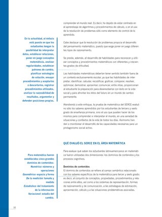 comprender el mundo real. Es decir, ha dejado de estar centrada en
                                     el aprendizaje de algoritmos y procedimientos de cálculo, o en el uso
                                     de la resolución de problemas sólo como elemento de control de lo
                                     aprendido.
      en la actualidad, el énfasis
           está puesto en que los    Cabe destacar que la resolución de problemas propicia el desarrollo
            estudiantes tengan la    del pensamiento matemático, puesto que exige poner en juego diferen-
        posibilidad de interpretar   tes tipos de razonamiento.
     datos, establecer relaciones,
        poner en juego conceptos     Se presta, además, al desarrollo de habilidades para reconocer y utili-
           matemáticos, analizar     zar conceptos y procedimientos matemáticos con diferentes y crecien-
        regularidades, establecer    tes grados de dificultad.
             patrones de cambio,
            planificar estrategias   Las habilidades matemáticas deberían tener sentido también fuera de
             de solución, ensayar    un contexto exclusivamente escolar, ya que las habilidades de inter-
     procedimientos y aceptarlos     pretar, identificar, calcular, recodificar, graficar, comparar, resolver,
         o descartarlos, registrar   optimizar, demostrar, aproximar, comunicar, entre otras, proporcionan
       procedimientos utilizados,    al estudiante la preparación para desenvolverse con éxito en la vida
      analizar la razonabilidad de   social y para afrontar los retos del futuro en un mundo de cambio
        resultados, argumentar y     permanente.
     defender posiciones propias.
                                     Atendiendo a este enfoque, la prueba de matemática del SERCE evaluó
                                     no sólo los saberes aprendidos por los estudiantes de tercero y sexto
                                     grado de enseñanza primaria, sino el uso que pueden hacer de los
                                     mismos para comprender e interpretar el mundo, en una variedad de
                                     situaciones y contextos de la vida de todos los días. Asimismo tien-
                                     den a monitorear el desarrollo de las capacidades necesarias para un
                                     protagonismo social activo.




                                     QUé eVALUó eL seRce en eL áReA mAtemáticA

                                     Para evaluar qué saben los estudiantes latinoamericanos en matemáti-
         Para matemática fueron      ca fueron utilizadas dos dimensiones: los dominios de contenidos y los
      establecidos cinco grandes     procesos cognitivos.
         dominios de contenidos:
            numérico: números y      dominios de contenidos
                     operaciones     El dominio de contenidos se refiere al campo semántico relacionado
     geométrico: espacio y forma     con los saberes específicos de la matemática para tercer y sexto grado;
        de la medición: tamaño y     es decir, al conjunto de conceptos, propiedades, procedimientos y rela-
                          medida     ciones entre ellos, así como a los sistemas de representación, formas
      estadístico: del tratamiento   de razonamiento y de comunicación, a las estrategias de estimación,
                de la información    aproximación, cálculo y a las situaciones problemáticas asociadas.
          Variacional: estudio del
                          cambio.


16
 