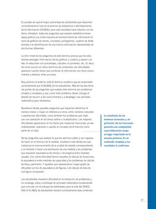 Es posible ver que el mayor porcentaje de estudiantes que respondió
correctamente lo hizo en el dominio de estadística o del tratamiento
de la información (53,66%); pero este resultado tiene relación con los
ítems utilizados: todas las preguntas que evalúan estadística tienen
apoyo gráfico y la mitad requiere el reconocimiento de información di-
recta de gráficos de barras, circulares, pictogramas, cuadros de doble
entrada o la identificación de una misma información representada de
dos formas diferentes.


La otra mitad de las preguntas de este dominio precisa que los estu-
diantes extraigan información de los gráficos o cuadros y operen con
ella, la relacionen con porcentajes, calculen un promedio, etc. Es decir,
tal como ocurre con otros dominios de contenidos, las dificultades
aparecen cuando tienen que combinar la información con otros conoci-
mientos y efectuar otras acciones.


Muy próximo al anterior, está el dominio numérico que es respondido
correctamente por el 50,89% de los estudiantes. Más de las dos terce-
ras partes de las preguntas que evalúan este dominio son problemas
simples y complejos y que, como todo problema, llevan consigo el
desafío de recurrir a los conocimientos y a desplegar una actividad
matemática para resolverlos.


Resultaron fáciles aquellas preguntas que requerían identificar el
número menor o mayor en referencia a otros, entre números naturales
o expresiones decimales; como también los problemas que impli-              La enseñanza de los
can una operación en el campo aditivo o multiplicativo. Las mayores         números racionales y, en
dificultades aparecieron en los ítems que involucran fracciones, ya sea     particular, de las fracciones
ordenándolas, operando o usando el concepto de la fracción como             presenta una complejidad
parte de un todo.                                                           cuya elaboración ocupa
                                                                            un lugar importante en la
De las preguntas que evalúan lo que los alumnos saben y son capaces         escuela primaria. es un
de hacer en el dominio de la medida, resultaron más fáciles las que         contenido complejo y los
involucran el reconocimiento de la unidad de medida correspondiente         resultados lo confirman.
a un atributo o hacer una estimación de una medida y los problemas
que requieren equivalencia de tiempo o de longitud entre medidas
usuales. Con cierta dificultad fueron resueltos el cálculo de duraciones,
la equivalencia entre medidas de capacidad y los problemas de cálculo
de área y perímetro. Y aquellos que representaron mayor grado de
dificultad son los de equivalencia de figuras o de cálculo de área de
una figura compuesta.


Los estudiantes muestran dificultad en la resolución de problemas y,
sin embargo, estos constituyen la actividad matemática fundamental,
que coincide con el enfoque de habilidades para la vida del SERCE.
Sólo el 41,86% de estudiantes resolvió correctamente este contenido.


                                                                                                            27
 