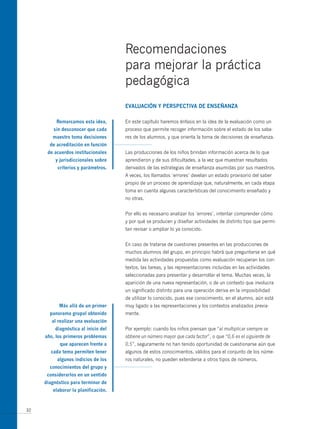 Recomendaciones
                                     para mejorar la práctica
                                     pedagógica
                                     eVALUAción y PeRsPectiVA de enseñAnzA

          Remarcamos esta idea,      En este capítulo haremos énfasis en la idea de la evaluación como un
         sin desconocer que cada     proceso que permite recoger información sobre el estado de los sabe-
        maestro toma decisiones      res de los alumnos, y que orienta la toma de decisiones de enseñanza.
       de acreditación en función
      de acuerdos institucionales    Las producciones de los niños brindan información acerca de lo que
         y jurisdiccionales sobre    aprendieron y de sus dificultades, a la vez que muestran resultados
          criterios y parámetros.    derivados de las estrategias de enseñanza asumidas por sus maestros.
                                     A veces, los llamados ‘errores’ develan un estado provisorio del saber
                                     propio de un proceso de aprendizaje que, naturalmente, en cada etapa
                                     toma en cuenta algunas características del conocimiento enseñado y
                                     no otras.


                                     Por ello es necesario analizar los ‘errores’, intentar comprender cómo
                                     y por qué se producen y diseñar actividades de distinto tipo que permi-
                                     tan revisar o ampliar lo ya conocido.


                                     En caso de tratarse de cuestiones presentes en las producciones de
                                     muchos alumnos del grupo, en principio habrá que preguntarse en qué
                                     medida las actividades propuestas como evaluación recuperan los con-
                                     textos, las tareas, y las representaciones incluidas en las actividades
                                     seleccionadas para presentar y desarrollar el tema. Muchas veces, la
                                     aparición de una nueva representación, o de un contexto que involucra
                                     un significado distinto para una operación deriva en la imposibilidad
                                     de utilizar lo conocido, pues ese conocimiento, en el alumno, aún está
           más allá de un primer     muy ligado a las representaciones y los contextos analizados previa-
       panorama grupal obtenido      mente.
        al realizar una evaluación
         diagnóstica al inicio del   Por ejemplo: cuando los niños piensan que “al multiplicar siempre se
     año, los primeros problemas     obtiene un número mayor que cada factor”, o que “0,6 es el siguiente de
           que aparecen frente a     0,5”, seguramente no han tenido oportunidad de cuestionarse aún que
       cada tema permiten tener      algunos de estos conocimientos, válidos para el conjunto de los núme-
          algunos indicios de los    ros naturales, no pueden extenderse a otros tipos de números.
       conocimientos del grupo y
      considerarlos en un sentido
     diagnóstico para terminar de
        elaborar la planificación.



32
 