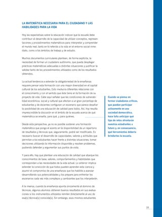 LA mAtemáticA necesARiA PARA eL ciUdAdAno y LAs
HABiLidAdes PARA LA VidA

Hoy las expectativas sobre la educación indican que la escuela debe
contribuir al desarrollo de la capacidad de utilizar conceptos, represen-
taciones y procedimientos matemáticos para interpretar y comprender
el mundo real, tanto en lo referido a la vida en el entorno social inme-
diato, como a los ámbitos de trabajo y de estudio.


Muchos documentos curriculares plantean, de forma explícita, la
necesidad de formar un ciudadano autónomo, que pueda desplegar
prácticas matemáticas adecuadas a distintas situaciones y justificar la
validez tanto de los procedimientos utilizados como de los resultados
obtenidos.


La actual tendencia a extender la obligatoriedad de la enseñanza
requiere pensar esta formación con una mayor diversidad en el capital
cultural de los estudiantes. Esto involucra diferentes relaciones con
el conocimiento y con el sentido que éste tiene en la formación de su
proyecto de vida. Cabe aquí señalar que las condiciones de vulnerabi-       cuando se piensa en
lidad económica, social y cultural que afectan a un gran porcentaje de      formar ciudadanos críticos,
estudiantes y de docentes configuran un escenario que parece desafiar       que puedan participar
la posibilidad de una educación de calidad para todos. Así, hoy resulta     activamente en una
imprescindible la discusión en el ámbito de la escuela acerca de qué        sociedad democrática,
matemática se enseña, para qué, y para quiénes.                             hace falta anticipar qué
                                                                            tipo de retos afrontarán
Desde esta perspectiva, ya no es posible sostener una formación             nuestros estudiantes a
matemática que ponga el acento en la disponibilidad de un repertorio        futuro y, en consecuencia,
de resultados y técnicas que, seguramente, podrá ser modificado. Es         qué herramientas debería
necesario buscar el desarrollo de capacidades, valores y actitudes que      brindarles la escuela.
permitan a los estudiantes hacer frente a distintas situaciones; tomar
decisiones utilizando la información disponible y resolver problemas,
pudiendo defender y argumentar sus puntos de vista.


Y para ello, hay que plantear una educación de calidad que abarque los
conocimientos de base, valores, comportamientos y habilidades que
correspondan a las necesidades de la vida actual. Lo anterior implica
extender la convicción de que todos pueden aprender esta ciencia y
asumir el compromiso de una enseñanza que los habilite a avanzar
desarrollando sus potencialidades y los prepare para enfrentar los
escenarios cada vez más complejos y cambiantes que los interpelarán.


A la inversa, cuando la enseñanza apunta únicamente al dominio de
técnicas, algunos alumnos obtienen buenos resultados en sus evalua-
ciones si los instrumentos utilizados remiten directamente al uso de
esa(s) técnica(s) conocida(s). Sin embargo, esos mismos estudiantes


                                                                                                          33
 