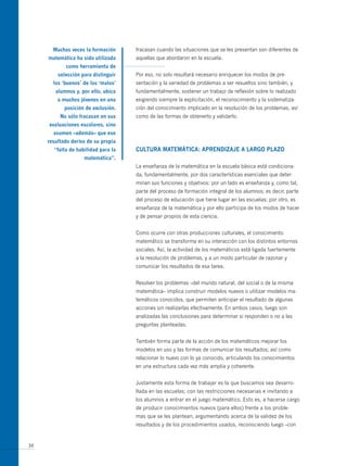 muchas veces la formación     fracasan cuando las situaciones que se les presentan son diferentes de
     matemática ha sido utilizada    aquellas que abordaron en la escuela.
            como herramienta de
         selección para distinguir   Por eso, no solo resultará necesario enriquecer los modos de pre-
       los ‘buenos’ de los ‘malos’   sentación y la variedad de problemas a ser resueltos sino también, y
        alumnos y, por ello, ubica   fundamentalmente, sostener un trabajo de reflexión sobre lo realizado
         a muchos jóvenes en una     exigiendo siempre la explicitación, el reconocimiento y la sistematiza-
            posición de exclusión.   ción del conocimiento implicado en la resolución de los problemas, así
          no sólo fracasan en sus    como de las formas de obtenerlo y validarlo.
     evaluaciones escolares, sino
       asumen –además– que ese
     resultado deriva de su propia
       “falta de habilidad para la   cULtURA mAtemáticA: APRendizAJe A LARgo PLAzo
                    matemática”.
                                     La enseñanza de la matemática en la escuela básica está condiciona-
                                     da, fundamentalmente, por dos características esenciales que deter-
                                     minan sus funciones y objetivos: por un lado es enseñanza y, como tal,
                                     parte del proceso de formación integral de los alumnos; es decir, parte
                                     del proceso de educación que tiene lugar en las escuelas; por otro, es
                                     enseñanza de la matemática y por ello participa de los modos de hacer
                                     y de pensar propios de esta ciencia.


                                     Como ocurre con otras producciones culturales, el conocimiento
                                     matemático se transforma en su interacción con los distintos entornos
                                     sociales. Así, la actividad de los matemáticos está ligada fuertemente
                                     a la resolución de problemas, y a un modo particular de razonar y
                                     comunicar los resultados de esa tarea.


                                     Resolver los problemas –del mundo natural, del social o de la misma
                                     matemática– implica construir modelos nuevos o utilizar modelos ma-
                                     temáticos conocidos, que permiten anticipar el resultado de algunas
                                     acciones sin realizarlas efectivamente. En ambos casos, luego son
                                     analizadas las conclusiones para determinar si responden o no a las
                                     preguntas planteadas.


                                     También forma parte de la acción de los matemáticos mejorar los
                                     modelos en uso y las formas de comunicar los resultados; así como
                                     relacionar lo nuevo con lo ya conocido, articulando los conocimientos
                                     en una estructura cada vez más amplia y coherente.


                                     Justamente esta forma de trabajar es la que buscamos sea desarro-
                                     llada en las escuelas; con las restricciones necesarias e invitando a
                                     los alumnos a entrar en el juego matemático. Esto es, a hacerse cargo
                                     de producir conocimientos nuevos (para ellos) frente a los proble-
                                     mas que se les plantean, argumentando acerca de la validez de los
                                     resultados y de los procedimientos usados, reconociendo luego –con


34
 