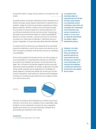 la ayuda del maestro– el lugar de esos saberes en una estructura más        La enseñanza de la
amplia.                                                                     matemática debe ser
                                                                            organizada de forma tal que
Es posible sostener que estudiar matemática es hacer matemática en su       los temas seleccionados,
sentido más amplio, porque requiere involucrarse en la resolución de un     y su tratamiento escolar,
problema, indagar las condiciones particulares y generales que implica,     contribuyan a desarrollar una
generar conjeturas, identificar modelos con los que abordar el proble-      concepción de la matemática
ma y reconocer el campo de validez de un cierto procedimiento o de          como instrumento para
una afirmación producida en el marco de este proceso. El alumno que         conocer y transformar el
sólo repite lo que le transmite el maestro se somete al aprendizaje de      mundo y, a la vez, como
técnicas sin conocer su sentido, o cree que es él quien no se lo encuen-    un campo de conocimiento
tra porque no es “bueno para la matemática”. Claramente, este es un         con objetos, reglas y
proceso a largo plazo, en el que cada etapa aporta elementos diferentes.    fundamentos propios.


Un aspecto central en este proceso es el desarrollo de la racionalidad
propia de la matemática, a partir de los modos de los alumnos de con-       introducir a los niños
cebir sus objetos y de elaborar justificaciones acerca de su naturaleza y   y las niñas en estas
sus propiedades.                                                            formas de trabajar les
                                                                            permitirá dominar los
En los primeros grados de la escuela primaria, los niños se apoyan en       conocimientos de esta
el uso de ejemplos o en comprobaciones empíricas con       materiales4      disciplina para utilizarlos
para justificar los resultados que obtienen o los procedimientos que        como instrumentos en la
eligen. Pero, al finalizar la escolaridad obligatoria tendrían que poder    resolución de problemas,
argumentar usando propiedades. Por ejemplo, en geometría es posible         y también para definirlos y
avanzar desde comprobar que las diagonales de un rectángulo son             reconocerlos como objetos
iguales plegando y cortando para obtener dos recortes que coinciden         de una cultura.
cuando se superponen, hasta explorar las relaciones entre rectángulos
inscriptos en circunferencias para determinar que un ángulo inscripto
en un semicírculo es recto.




FIGURA 1




Asimismo, la enseñanza de la matemática es un ámbito propicio para
contribuir a la formación de un ciudadano crítico y responsable, capaz
de debatir con otros defendiendo sus puntos de vista y respetando
aquellos de los demás; así como para desarrollar cualidades de la
personalidad que caracterizan al ser humano.




4   Como contar objetos, plegar papeles o tomar medidas.



                                                                                                            35
 