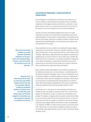 seLección de PRoBLemAs y constRUcción de
                                     signiFicAdos

                                     En la enseñanza, la centralidad de la resolución de problemas, así
                                     como la reflexión y sistematización de procedimientos y resultados
                                     respetando ciertas reglas, plantea el desafío de su selección. La pre-
                                     gunta clave es ¿cuáles son los problemas que favorecen la construcción
                                     de sentido de las nociones elegidas para la escolaridad obligatoria?


                                     Cuando el conjunto de problemas elegidos para tratar una noción
                                     matemática en clase no es suficientemente representativo de la diver-
                                     sidad abordable en el año escolar correspondiente, es probable que los
                                     alumnos sólo puedan utilizarla en contextos limitados, haciendo uso de
                                     representaciones estereotipadas, y en situaciones muy similares a las
                                     que estudiaron en la escuela.


                                     Esto puede derivar en que, cuando en una evaluación aparece alguna
          Para cada conocimiento     modificación en el enunciado, el alumno no puede vincularlo con lo que
             a enseñar es posible    sabe. Por esta razón, es muy importante tener en cuenta cuáles son los
            considerar diferentes    contextos, significados y representaciones que elegimos al planificar la
          problemas en los que la    enseñanza de una noción. El término noción refiere aquí al estado del
     noción está contextualizada y   saber de un alumno en relación a un concepto matemático transpuesto
     ‘funciona’ como herramienta     como objeto de enseñanza, y busca llamar la atención acerca de la
        de resolución en ese caso    polisemia de su enunciación formal cuando se lo analiza en términos
                       particular.   de los procesos de los sujetos que están aprendiendo.


                                     Estos contextos pueden estar ligados a la información que aparece en
                                     los medios de comunicación, a la vida cotidiana, o al ámbito específico
                                     de distintas disciplinas, incluyendo –claro– la misma matemática. El uso
                  Apoyarse en los    en distintos contextos, y el análisis posterior de ese uso nombrando las
       conocimientos de los niños    nociones del modo en que son empleadas en la disciplina, reformulando
       es central para que puedan    las conclusiones con representaciones más ajustadas a las convencio-
       apropiarse de la tarea que    nales, permitirá la progresiva generalización de la noción, ampliando el
         se les propone. Además,     campo de problemas que los alumnos pueden resolver con ella.
           al elegir los problemas
      también es esencial revisar    Al interactuar en su vida social, los niños aprenden las prácticas ha-
             los enunciados, pues    bituales de cada comunidad y construyen, entre otros, conocimientos
      muchas veces son incluidas     ligados a la matemática, los que no siempre son recuperados por la
     preguntas inverosímiles, que    escuela. Por ejemplo, en algunos primeros grados únicamente se traba-
       sólo encuentran respuesta     ja con los números hasta el 9 en la primera parte del año, sin tener en
       en el ámbito de la escuela.   cuenta que hay niños que ayudan a sus padres en la venta de distintos
                                     productos y que realizan cálculos sencillos aún siendo muy pequeños;
                                     o se ‘presenta’ el 2000, sin advertir que es número ya conocido por los
                                     niños. Otras veces, los enunciados de problemas escolares no requie-
                                     ren ser leídos, pues basta descubrir que dice ‘total’ para decidir que es
                                     necesario sumar.


36
 