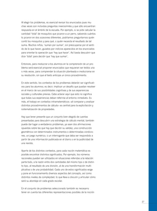 Al elegir los problemas, es esencial revisar los enunciados pues mu-
chas veces son incluidas preguntas inverosímiles y que sólo encuentran
respuesta en el ámbito de la escuela. Por ejemplo, si se pide calcular la
cantidad ‘total’ de mosquitos que picaron a un perro, sabiendo cuántos
lo picaron en dos ocasiones diferentes, podríamos preguntarnos quién
contó los mosquitos y para qué, o quién necesita el resultado de tal
suma. Muchos niños, ‘suman por sumar’, sin preocuparse por el senti-
do de lo que hacen, guiados por indicios aparecidos en los enunciados
para orientar la operación que ‘hay que hacer’. Así basta descubrir que
dice ‘total’ para decidir que ‘hay que sumar’.


Entonces, para involucrar a los alumnos en la comprensión de un pro-
blema será esencial proponer enunciados que requieran ser leídos una
o más veces, para comprender la situación planteada e involucrarse en
su resolución, sin que el texto anticipe un único procedimiento.


En este sentido, los contextos de los problemas deberán ser significati-
vos para los alumnos; es decir, implicar un desafío que puedan resolver
en el marco de sus posibilidades cognitivas y de sus experiencias
sociales y culturales previas. Cabe aclarar aquí que esto no significa
que todas sus experiencias deban referirse al entorno inmediato. Es
más, el trabajo en contextos intramatemáticos –al comparar y analizar
distintos procedimientos de cálculo– es central para la explicitación y
sistematización de propiedades.


Hay que tener presente que un conjunto bien elegido de cuentas
presentadas para descubrir una estrategia de cálculo mental, también
puede dar lugar a verdaderos problemas, ya sean dos afirmaciones
opuestas sobre las que hay que decidir su validez, una construcción
geométrica con determinados instrumentos o determinadas condicio-
nes, un juego numérico, o un interrogante que deba ser respondido a
partir de una información publicada en el diario o en la publicidad de
una revista.


Aparte de los distintos contextos, para cada noción matemática es
posible encontrar distintos significados. Por ejemplo, los números
racionales pueden ser utilizados en situaciones referidas a la relación
parte-todo, a la razón entre dos cantidades del mismo tipo o de distin-
to tipo, al resultado de una división, al de una transformación multi-
plicativa o de una probabilidad. Cada uno de estos significados exige
y pone en funcionamiento diversos aspectos del concepto, así como
distintos niveles de complejidad, lo que lleva a discutir y articular cómo
será su abordaje en cada grado escolar.


En el conjunto de problemas seleccionado también es necesario
tener en cuenta las diferentes representaciones posibles de la noción


                                                                             37
 