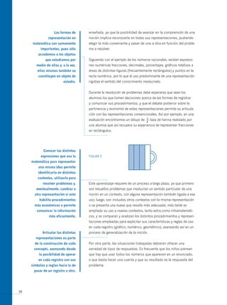 Las formas de     enseñada, ya que la posibilidad de avanzar en la comprensión de una
                representación en     noción implica reconocerla en todas sus representaciones, pudiendo
      matemática son sumamente        elegir la más conveniente y pasar de una a otra en función del proble-
           importantes, pues sólo     ma a resolver.
         accedemos a los objetos
              que estudiamos por      Siguiendo con el ejemplo de los números racionales, existen expresio-
        medio de ellas y, a la vez,   nes numéricas fracciones, decimales, porcentajes, gráficos relativos a
         ellas mismas también se      áreas de distintas figuras (frecuentemente rectángulos) y puntos en la
         constituyen en objeto de     recta numérica, por lo que el uso predominante de una representación
                          estudio.    rigidiza el sentido del conocimiento involucrado.


                                      Durante la resolución de problemas debe esperarse que sean los
                                      alumnos los que tomen decisiones acerca de las formas de registrar
                                      y comunicar sus procedimientos, y que el debate posterior sobre la
                                      pertinencia y economía de estas representaciones permita su articula-
                                      ción con las representaciones convencionales. Así por ejemplo, en una
                                      evaluación encontramos un dibujo de   3
                                                                            —   taza de harina realizado por
                                                                            4
                                      una alumna que así recupera su experiencia de representar fracciones
                                      en rectángulos.




             conocer las distintas
           expresiones que usa la     FIGURA 2
     matemática para representar
         una misma idea permite
         identificarla en distintos
         contextos, utilizarla para
            resolver problemas y,     Este aprendizaje requiere de un proceso a largo plazo, ya que primero
        eventualmente, cambiar a      son resueltos problemas que involucran un sentido particular de una
       otra representación si esto    noción en un contexto, con alguna representación también ligada a ese
          habilita procedimientos     uso; luego, son incluidos otros contextos con la misma representación
       más económicos o permite       o se presenta una nueva que resulte más adecuada; más tarde es
        comunicar la información      ampliado su uso a nuevos contextos, tanto extra como intramatemáti-
                más eficazmente.      cos, y se comparan y analizan los distintos procedimientos y represen-
                                      taciones empleadas para explicitar sus características y reglas de uso
                                      en cada registro (gráfico, numérico, geométrico), avanzando así en un
            Articular las distintas   proceso de generalización de la noción.
        representaciones es parte
       de la construcción de cada     Por otra parte, las situaciones trabajadas debieran ofrecer una
      concepto, avanzando desde       variedad de tipos de respuestas. Es frecuente que los niños piensen
          la posibilidad de operar    que hay que usar todos los números que aparecen en un enunciado,
         en cada registro con sus     o que basta hacer una cuenta y que su resultado es la respuesta del
     símbolos y reglas hacia la de    problema.
      pasar de un registro a otro.




38
 