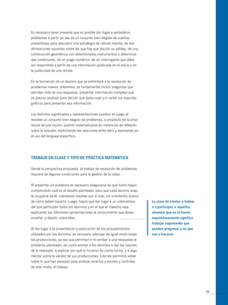 Es necesario tener presente que es posible dar lugar a verdaderos
problemas a partir ya sea de un conjunto bien elegido de cuentas
presentadas para descubrir una estrategia de cálculo mental, de dos
afirmaciones opuestas sobre las que hay que decidir su validez, de una
construcción geométrica con determinados instrumentos o determina-
das condiciones, de un juego numérico, de un interrogante que deba
ser respondido a partir de una información publicada en el diario o en
la publicidad de una revista.


En la formación de un alumno que se enfrentará a la resolución de
problemas nuevos, diferentes, es fundamental incluir preguntas que
admitan más de una respuesta, presentar información compleja que
es preciso analizar para decidir qué datos usar y/o variar los soportes
gráficos para presentar esa información.


Los distintos significados y representaciones puestos en juego al
resolver un conjunto bien elegido de problemas, a propósito de la ense-
ñanza de una noción, podrán sistematizarse en instancias de reflexión
sobre lo actuado, explicitando las relaciones entre ellos y avanzando en
el uso del lenguaje específico.




tRABAJo en cLAse y tiPo de PRácticA mAtemáticA

Desde la perspectiva propuesta, el trabajo de resolución de problemas
requiere de algunas condiciones para la gestión de la clase.


Al presentar un problema es necesario asegurarse de que todos hayan
comprendido cuál es el desafío planteado, para que cada alumno acep-
te ocuparse de él, intentando resolver por sí solo, sin orientarlos acerca
de cómo deben hacerlo. Luego, habrá que dar lugar a un intercambio           La clave de alentar a hablar,
del que participen todos los alumnos y en el que el maestro vaya             o a participar, a aquellos
explicando las diferentes aproximaciones al conocimiento que desea           alumnos que no lo hacen
enseñar, y debatir sobre ellas.                                              espontáneamente significa
                                                                             trabajar suponiendo que
Al dar lugar a la presentación y explicación de los procedimientos           pueden progresar y no que
utilizados por los alumnos, es necesario valorizar de igual modo todas       van a fracasar.
las producciones, ya sea que permitan o no arribar a una respuesta al
problema planteado; así como animar a los alumnos a dar las razones
de lo realizado, a explicar por qué lo hicieron de cierta forma, y a argu-
mentar sobre la validez de sus producciones. Esto les permitirá volver
sobre lo que han pensado para analizar aciertos y errores y controlar,
de este modo, el trabajo.




                                                                                                             39
 
