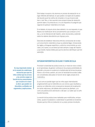 Este trabajo incorpora a los alumnos en proceso de evaluación en un
                                     lugar diferente del habitual, en que quedan a la espera de la palabra
                                     del docente quien les ratifica de inmediato si lo que hicieron está
                                     bien o mal. Pero, si han asumido como propia la tarea de resolución,
                                     querrán saber si lo producido es o no una respuesta a la pregunta que
                                     organizó el quehacer matemático en el aula.


                                     En el debate, el conjunto de la clase validará o no una respuesta, lo que
                                     llevará a la modificación de los procedimientos que conducen a erro-
                                     res; y, con la intervención del maestro, serán reconocidos y sistemati-
                                     zados los saberes descubiertos por el grupo-curso.


                                     Esta tarea de establecer relaciones entre las conclusiones de la clase
                                     y el conocimiento matemático al que se pretende llegar, introduciendo
                                     las reglas y el lenguaje específicos, y entre los conocimientos ya cono-
                                     cidos y los nuevos, es una tarea que está siempre a cargo del maestro
                                     y que resulta imprescindible para que los alumnos identifiquen qué han
                                     aprendido.




                                     estUdiAR mAtemáticA en cLAse y FUeRA de eLLA

                                     Promover la diversidad de producciones es un modo de incluir a todos
       es muy importante instalar    en el aprendizaje, de generar confianza en las propias posibilidades de
     en la escuela las condiciones   aprender y de poner en evidencia la multiplicidad de formas de pensar
          necesarias para que los    frente a una misma cuestión, así como la necesidad de acordar cuáles
     niños sientan que los errores   son consideradas adecuadas en función de las reglas propias de la
          y los aciertos surgen en   matemática.
     función de los conocimientos
         que circulan en la clase:   Es así como es posible lograr que los niños vayan internalizando
         es decir, que pueden ser    progresivamente que la matemática es una ciencia cuyos resultados y
       discutidos y validados con    avances son obtenidos como consecuencia necesaria de la aplicación
      argumentos y explicaciones.    de ciertas relaciones y del debate entre quienes las plantean, y no
                                     como una práctica de la adivinación o del azar o un saber que no sufre
                                     transformaciones.


                                     La revisión de las producciones realizadas para modificarlas, enrique-
                                     cerlas, ajustar el vocabulario o sistematizar lo aprendido es fundamen-
                                     tal para que los niños se involucren en su propio proceso de estudio.




40
 
