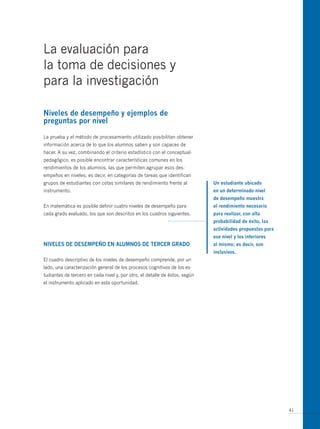 La evaluación para
la toma de decisiones y
para la investigación

Niveles de desempeño y ejemplos de
preguntas por nivel

La prueba y el método de procesamiento utilizado posibilitan obtener
información acerca de lo que los alumnos saben y son capaces de
hacer. A su vez, combinando el criterio estadístico con el conceptual-
pedagógico, es posible encontrar características comunes en los
rendimientos de los alumnos, las que permiten agrupar esos des-
empeños en niveles; es decir, en categorías de tareas que identifican
grupos de estudiantes con cotas similares de rendimiento frente al           un estudiante ubicado
instrumento.                                                                 en un determinado nivel
                                                                             de desempeño muestra
En matemática es posible definir cuatro niveles de desempeño para            el rendimiento necesario
cada grado evaluado, los que son descritos en los cuadros siguientes.        para realizar, con alta
                                                                             probabilidad de éxito, las
                                                                             actividades propuestas para
                                                                             ese nivel y los inferiores
Niveles de desempeño eN alumNos de tercer grado                              al mismo; es decir, son
                                                                             inclusivos.
El cuadro descriptivo de los niveles de desempeño comprende, por un
lado, una caracterización general de los procesos cognitivos de los es-
tudiantes de tercero en cada nivel y, por otro, el detalle de éstos, según
el instrumento aplicado en esta oportunidad.




                                                                                                           41
 