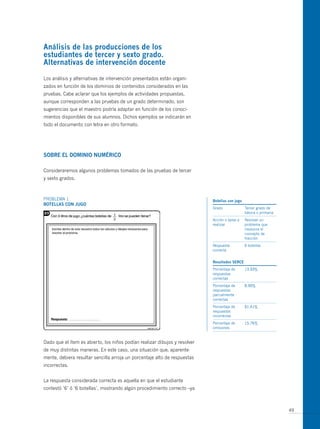 análisis de las producciones de los
estudiantes de tercer y sexto grado.
alternativas de intervención docente

Los análisis y alternativas de intervención presentados están organi-
zados en función de los dominios de contenidos considerados en las
pruebas. Cabe aclarar que los ejemplos de actividades propuestas,
aunque corresponden a las pruebas de un grado determinado, son
sugerencias que el maestro podría adaptar en función de los conoci-
mientos disponibles de sus alumnos. Dichos ejemplos se indicarán en
todo el documento con letra en otro formato.




soBre el domiNio NumÉrico

Consideraremos algunos problemas tomados de las pruebas de tercer
y sexto grados.



PRoBLEmA 1                                                                  Botellas con jugo
Botellas coN jugo
                                                                            Grado               Tercer grado de
                                                                                                básica o primaria
                                                                            Acción o tarea a    Resolver un
                                                                            realizar            problema que
                                                                                                involucra el
                                                                                                concepto de
                                                                                                fracción
                                                                            Respuesta           6 botellas
                                                                            correcta


                                                                            resultados serce
                                                                            Porcentaje de       13,93%
                                                                            respuestas
                                                                            correctas
                                                                            Porcentaje de       8,90%
                                                                            respuestas
                                                                            parcialmente
                                                                            correctas
                                                                            Porcentaje de       61,41%
                                                                            respuestas
                                                                            incorrectas
                                                                            Porcentaje de       15,76%
                                                                            omisiones


Dado que el ítem es abierto, los niños podían realizar dibujos y resolver
de muy distintas maneras. En este caso, una situación que, aparente-
mente, debiera resultar sencilla arroja un porcentaje alto de respuestas
incorrectas.


La respuesta considerada correcta es aquella en que el estudiante
contestó ‘6’ ó ‘6 botellas’, mostrando algún procedimiento correcto –ya



                                                                                                                    49
 