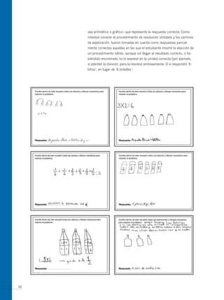 sea aritmético o gráfico– que represente la respuesta correcta. Como
     interesa conocer el procedimiento de resolución utilizado y los caminos
     de exploración, fueron tomadas en cuenta como respuestas parcial-
     mente correctas aquellas en las que el estudiante mostró la elección de
     un procedimiento válido, aunque sin llegar al resultado correcto, o ha-
     biéndolo encontrado no lo expresó en la unidad correcta (por ejemplo,
     si planteó la división; pero la resolvió erróneamente. o si respondió ‘6
     litros’, en lugar de ‘6 botellas’.




50
 