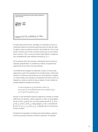 En todas estas producciones, que llegan a la respuesta correcta, es
interesante observar las distintas aproximaciones a la idea de mitad.
En algunos casos es explícita la división de la botella de 1 litro en dos
partes; mientras que en otras, el alumno asume que con dos medios
litros se forma 1 litro; o suma los medios hasta obtener 3, operación
                                             1 1
que, probablemente, haya realizado reuniendo — + — = 1.
                                                    2   2


En los primeros años de la escuela, el abordaje de las fracciones es
realizado, generalmente, en contextos de medida, recuperando las
experiencias de los niños en la vida cotidiana.


La enseñanza de la longitud, la capacidad, el peso o la masa suele
organizarse a partir de la realización de comparaciones y mediciones
directas con distintos instrumentos de uso social habitual y unidades
no convencionales, que incluyen la consideración del metro, el litro, el
kilogramo y medios y cuartos de esas unidades. En este contexto es
posible establecer equivalencias del tipo:

                               1
       Si compro 4 paquetes de — kg de galletitas compré 1 kg:
                               4
                    3                                               1
       para comprar — kilos de galletitas puedo pedir un paquete de — kg
                    4                                               2
                1                     1
       y uno de — kg; ó 3 paquetes de — kg.
                4                     4


Aunque no sean abordados todavía los algoritmos, también es posible
determinar, por ejemplo, cuánto compraron si tienen         3
                                                            —    kg de galleti-
                                                            4
                 1                                         3
tas de un tipo y — kg de otro. Los niños pueden pensar los — como
                 2                                         4
1 más — ; reunir — más — , y luego agregar — más; o descomponer
—       1         1      1                   1
2       4         2      2                   4
3         1 1 1      1         1 1
— como — + — + — , y — como — + — , y después reunir 4 cuartos para
4         4 4 4      2         4 4
formar un entero.


Al analizar las respuestas incorrectas para este problema, aparecen
errores que pueden atribuirse a distintas cuestiones. Por ejemplo:




                                                                                  51
 