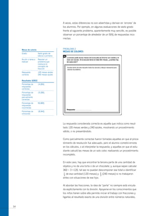 A veces, estas diferencias no son advertidas y derivan en ‘errores’ de
                                            los alumnos. Por ejemplo, en algunas evaluaciones de sexto grado
                                            frente al siguiente problema, aparentemente muy sencillo, es posible
                                            observar un porcentaje de alrededor de un 50% de respuestas inco-
                                            rrectas:



     mesas de colores                       PRoBLEmA 2
                                            mesas de colores
     Grado              Sexto grado de
                        básica o primaria
     Acción o tarea a   Resolver un
     realizar           problema que
                        involucra el
                        concepto de
                        fracción
     Respuesta          120 mesas verdes
     correcta           240 mesas azules


     resultados serce
     Porcentaje de      14,89%
     respuestas
     correctas
     Porcentaje de      15,28%
     respuestas
     parcialmente
     correctas
     Porcentaje de      50,88%
     respuestas
     incorrectas
     Porcentaje de      18,94%
     omisiones




                                            La respuesta considerada correcta es aquella que indica como resul-
                                            tado 120 mesas verdes y 240 azules, mostrando un procedimiento
                                            válido, o no presentándolo.


                                            Como parcialmente correctas fueron tomadas aquellas en que el proce-
                                            dimiento de resolución fue adecuado, pero el alumno cometió errores
                                            en los cálculos, o al interpretar la respuesta; y aquellas en que el estu-
                                            diante calculó las mesas de un solo color, realizando un procedimiento
                                            incompleto.


                                            En este caso, hay que encontrar la tercera parte de una cantidad de
                                            objetos y no de una torta o de un chocolate; y, aunque sepan calcular
                                            360 ÷ 3 =120, tal vez no puedan descomponer ese total e identificar
                                            1
                                            —   de esa cantidad (120 mesas) y    2
                                                                                 —   (240 mesas) si no trabajaron
                                            3                                    3
                                            antes con situaciones de ese tipo.


                                            Al abordar las fracciones, la idea de “parte” no siempre está vincula-
                                            da explícitamente con la división. Apoyarse en los conocimientos que
                                            los niños tienen sobre ella permite iniciar el trabajo con fracciones y
                                            ligarlas al resultado exacto de una división entre números naturales,


54
 