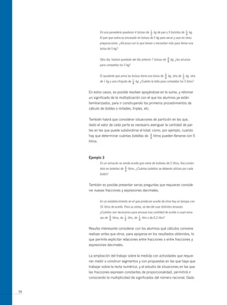 1                           1
               En una panadería quedaron 4 bolsas de — kg de pan y 9 bolsitas de — kg.
                                                          2                            4
               El pan que sobra es envasado en bolsas de 5 kg para secar y usar en otras
               preparaciones. ¿Alcanza con lo que tienen o necesitan más para llenar una
               bolsa de 5 kg?


                                                                     3
               Otro día, habían quedado del día anterior 7 bolsas de — kg, ¿les alcanza
                                                                             4
               para completar los 5 kg?


                                                                  3             1
               El ayudante que arma las bolsas tiene una bolsa de — kg, otra de — kg, otra
                                                                         4         2
                                         1
               de 1 kg y una chiquita de — kg. ¿Cuánto le falta para completar los 5 kilos?
                                          4


     En estos casos, es posible resolver apoyándose en la suma, y retomar
     un significado de la multiplicación con el que los alumnos ya están
     familiarizados, para ir construyendo los primeros procedimientos de
     cálculo de dobles o mitades, triples, etc.


     También habrá que considerar situaciones de partición en las que,
     dado el valor de cada parte es necesario averiguar la cantidad de par-
     tes en las que puede subdividirse el total; como, por ejemplo, cuando
     hay que determinar cuántas botellas de              3
                                                         —    litros pueden llenarse con 5
                                                         4
     litros.



     ejemplo 3
               En un almacén se vende aceite que viene de bidones de 5 litros, fraccionán-
                                   3
               dolo en botellas de — litros. ¿Cuántas botellas se deberán utilizar por cada
                                    4
               bidón?


     También es posible presentar varias preguntas que requieran conside-
     rar nuevas fracciones y expresiones decimales.


               En un establecimiento en el que producen aceite de oliva hay un tanque con
               35 litros de aceite. Para su venta, se decide usar distintos envases.
               ¿Cuántos son necesarios para envasar esa cantidad de aceite si usan enva-
                      3            1           1
               ses de — litros, de — litro, de — litro o de 0,2 litro?
                        4           2           4


     Resulta interesante considerar con los alumnos qué cálculos conviene
     realizar antes que otros, para apoyarse en los resultados obtenidos, lo
     que permite explicitar relaciones entre fracciones o entre fracciones y
     expresiones decimales.


     La ampliación del trabajo sobre la medida con actividades que requie-
     ran medir o construir segmentos y con propuestas en las que haya que
     trabajar sobre la recta numérica, y el estudio de situaciones en las que
     las fracciones expresen constantes de proporcionalidad, permitirá ir
     conociendo la multiplicidad de significados del número racional. Dado


56
 