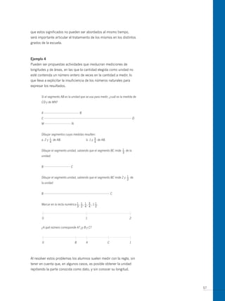que estos significados no pueden ser abordados al mismo tiempo,
será importante articular el tratamiento de los mismos en los distintos
grados de la escuela.



ejemplo 4
Pueden ser propuestas actividades que involucran mediciones de
longitudes y de áreas, en las que la cantidad elegida como unidad no
esté contenida un número entero de veces en la cantidad a medir, lo
que lleva a explicitar la insuficiencia de los números naturales para
expresar los resultados.


       Si el segmento AB es la unidad que se usa para medir, ¿cuál es la medida de
       CD y de MN?


       A                                 B
       C                                                                           D
       M                        N


       Dibujar segmentos cuyas medidas resulten:
              1
       a. 2 y — de AB.                              5
                                             b. 1 y — de AB.
              4                                     4

                                                                    1
       Dibujar el segmento unidad, sabiendo que el segmento BC mide — de la
                                                                       3
       unidad;


       B                        C


                                                                        1
       Dibujar el segmento unidad, sabiendo que el segmento BC mide 2 y — de
                                                                           2
       la unidad


       B                                                           C


                                   1 1 1 3           1
       Marcar en la recta numérica — , — , — , — , 1 — .
                                        3 2 4 4      2



       0                                     1                                 2


       ¿A qué número corresponde A? ¿y B y C?



        0                           B        A                 C               1




Al resolver estos problemas los alumnos suelen medir con la regla, sin
tener en cuenta que, en algunos casos, es posible obtener la unidad
repitiendo la parte conocida como dato, y sin conocer su longitud.




                                                                                       57
 