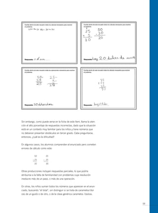 Sin embargo, como puede verse en la ficha de este ítem, llama la aten-
ción el alto porcentaje de respuestas incorrectas, dado que la situación
está en un contexto muy familiar para los niños y tiene números que
no debieran presentar obstáculos en tercer grado. Cabe preguntarse,
entonces, ¿cuál es la dificultad?


En algunos casos, los alumnos comprenden el enunciado pero cometen
errores de cálculo como este:


            50          35
           – 25       – 25
            35          30


otras producciones incluyen respuestas parciales, lo que podría
atribuirse a la falta de familiaridad con problemas cuya resolución
involucre más de un paso, o más de una operación.


En otras, los niños suman todos los números que aparecen en el enun-
ciado, buscando “el total”, sin distinguir si se trata de caramelos/dul-
ces de un gusto o de otro, o de la clase genérica caramelos /dulces.


                                                                           59
 