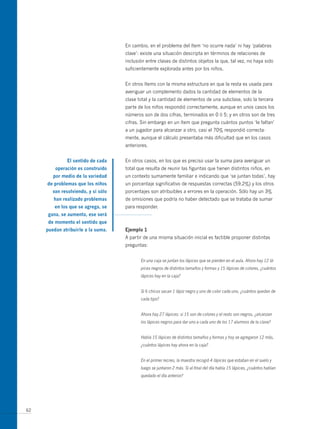 En cambio, en el problema del ítem ‘no ocurre nada’ ni hay ‘palabras
                                     clave’: existe una situación descripta en términos de relaciones de
                                     inclusión entre clases de distintos objetos la que, tal vez, no haya sido
                                     suficientemente explorada antes por los niños.


                                     En otros ítems con la misma estructura en que la resta es usada para
                                     averiguar un complemento dados la cantidad de elementos de la
                                     clase total y la cantidad de elementos de una subclase, solo la tercera
                                     parte de los niños respondió correctamente, aunque en unos casos los
                                     números son de dos cifras, terminados en 0 ó 5; y en otros son de tres
                                     cifras. Sin embargo en un ítem que pregunta cuántos puntos ‘le faltan’
                                     a un jugador para alcanzar a otro, casi el 70% respondió correcta-
                                     mente, aunque el cálculo presentaba más dificultad que en los casos
                                     anteriores.


              el sentido de cada     En otros casos, en los que es preciso usar la suma para averiguar un
         operación es construido     total que resulta de reunir las figuritas que tienen distintos niños, en
        por medio de la variedad     un contexto sumamente familiar e indicando que ‘se juntan todas’, hay
     de problemas que los niños      un porcentaje significativo de respuestas correctas (59,2%) y los otros
        van resolviendo, y si sólo   porcentajes son atribuibles a errores en la operación. Sólo hay un 3%
        han realizado problemas      de omisiones que podría no haber detectado que se trataba de sumar
         en los que se agrega, se    para responder.
      gana, se aumenta, ese será
      de momento el sentido que
     puedan atribuirle a la suma.    ejemplo 1
                                     A partir de una misma situación inicial es factible proponer distintas
                                     preguntas:


                                            En una caja se juntan los lápices que se pierden en el aula. Ahora hay 12 lá-
                                            pices negros de distintos tamaños y formas y 15 lápices de colores, ¿cuántos
                                            lápices hay en la caja?


                                            Si 6 chicos sacan 1 lápiz negro y uno de color cada uno, ¿cuántos quedan de
                                            cada tipo?


                                            Ahora hay 27 lápices: si 15 son de colores y el resto son negros, ¿alcanzan
                                            los lápices negros para dar uno a cada uno de los 17 alumnos de la clase?


                                            Había 15 lápices de distintos tamaños y formas y hoy se agregaron 12 más,
                                            ¿cuántos lápices hay ahora en la caja?


                                            En el primer recreo, la maestra recogió 4 lápices que estaban en el suelo y
                                            luego se juntaron 2 más. Si al final del día había 15 lápices, ¿cuántos habían
                                            quedado el día anterior?




62
 