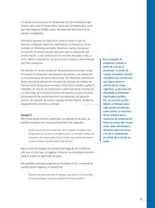 un aporte importante para la comprensión de esta variedad de signi-
ficados, tanto para el campo aditivo como para el multiplicativo, es el
que hace Vergnaud (1990) a partir del desarrollo de la teoría de los
campos conceptuales.


Esta teoría plantea una explicación sobre el modo en que los
alumnos establecen relaciones matemáticas al interactuar con la
realidad, en diferentes contextos. Denomina ‘campo conceptual’
al conjunto de situaciones que requieren para su resolución una
misma noción, o una combinación de nociones asociadas a ella, y
como ‘tareas matemáticas’ al conjunto de conceptos y teoremas que                    en un conjunto de
permiten analizarlas.                                                                problemas, y desde el
                                                                                     punto de vista de la
Por ejemplo, el ‘campo conceptual’ de las estructuras aditivas incluye               enseñanza, la noción de
el conjunto de situaciones que requieren una adición, una sustracción                ‘campo conceptual’ permite
o una combinación de dichas operaciones. Son elementos constitutivos                 considerar una clasificación
de las estructuras aditivas los conceptos de cardinal y de medida, de                que reposa sobre el
transformación temporal por aumento o disminución (perder o gastar 5                 análisis de las tareas
monedas), de relación de comparación cuantificada (tener 3 bombones                  cognitivas, su jerarquía de
o 3 años más), de composición binaria de medidas (¿cuánto en total?),                dificultades y diferentes
de composición de transformaciones y de relaciones, de operación                     significados posibles.
unitaria, de inversión, de número natural y número relativo, de abscisa,             así, un currículo escolar
desplazamiento orientado y cantidad.                                                 debiera contemplar para
                                                                                     cada noción considerada
                                                                                     como central, un recorrido
ejemplo 2                                                                            de los alumnos por la
Aún manteniendo el mismo significado, por ejemplo el de quitar, es                   resolución de problemas de
posible complejizar las situaciones haciendo otras preguntas:                        todas las clases. del mismo
                                                                                     modo, debe enfrentados a
       El salón de actos de una escuela tiene 160 localidades. Se prepara el acto    diferentes tipos de tareas,
       de egresados para los alumnos de séptimo grado y las entradas vendidas irán   a fin de ir construyendo
       en beneficio de la Cooperadora. Si por la mañana hay vendidas 45 entradas,    el sentido de la noción en
       ¿cuántas entradas es posible vender antes del acto?                           juego.


Aquí se trata de averiguar la cantidad final luego de una transforma-
ción que, en este caso, es negativa. Entonces, es un problema donde la
resta es usada con significado de quitar.


Pero también es posible preguntar por el estado inicial, conociendo la
transformación negativa y el estado final:


       Sabiendo que están reservadas 45 entradas y que aún hay 115 para vender.
       ¿Es posible averiguar cuántas localidades tiene el salón de actos?




                                                                                                                    63
 